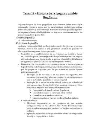 Tema 19 – Historia de la lengua y cambio
lingüístico
Algunas lenguas de áreas geográficas muy distantes deben tener algún
antepasado común, a juzgar por las características similares que existen
entre antecedentes y descendientes. Este tipo de investigación lingüística
se centra en el desarrollo histórico de las lenguas, e intenta caracterizar los
procesos regulares que se dan.
Árboles de familia
⇒ Proto-indoeuropeo
Relaciones de familia
A simple vista resulta difícil ver las relaciones entre los diversos grupos de
familias, pero si nos vamos a una generación anterior se pueden ver
claramente los rasgos que tienen en común.
- Cognados: en el establecimiento de las relaciones de familia se tienen
en cuenta lo que se llama cognados: dos palabras que en dos lenguas
diferentes tienen una forma similar y que son o han sido utilizadas con
un significado parecido (indicio de un antepasado común).
- Reconstrucción comparada: es la reconstrucción de la forma original, o
la protoforma en la lengua común, usando la información suministrada
por los grupos de cognados, para lo que se tiene en cuenta algunos
principios generales:
o Principio de la mayoría: si en un grupo de cognados, tres
empiezan por un sonio y sólo uno por otro, la mejor hipótesis es
que la mayoría ha guardado el sonido original.
o Principio de la evolución más natural: basado en el hecho de
que algunos tipos de cambio fonético son muy comunes, y otros
muy raros. Algunos muy bien documentados son:
Desaparición de vocales a final de palabra
Los sonidos sordos se sonorizan entre vocales
Los oclusivos se vuelven fricativos
Las consonantes se vuelven sordas al final de palabra
- Cambios fonéticos:
o Metátesis: intercambio en las posiciones de dos sonidos
contiguos: bridd ⇒ bird ; frist ⇒ first. Puede de hecho ocurrir
entre sonidos no contiguos: parábola ⇒ palabra; miraculum ⇒
milagro.
o Epéntesis: cuando se añade un sonido en medio de una palabra:
aemtig ⇒ empty; timr ⇒ timber
 