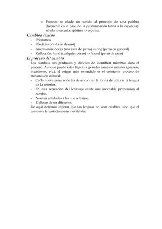 o Prótesis: se añade un sonido al principio de una palabra
(frecuente en el paso de la pronunciación latina a la española):
schola ⇒ escuela; spiritus ⇒ espíritu.
Cambios léxicos
- Préstamos
- Pérdidas ( caída en desuso)
- Ampliación: docga (una raza de perro) ⇒ dog (perro en general)
- Reducción: hund (cualquier perro) ⇒ hound (perro de caza)
El proceso del cambio
Los cambios son graduales y difíciles de identificar mientras dura el
proceso. Aunque puede estar ligado a grandes cambios sociales (guerras,
invasiones, etc.), el origen más extendido es el constante proceso de
transmisión cultural:
- Cada nueva generación ha de encontrar la forma de utilizar la lengua
de la anterior.
- En esta recreación del lenguaje existe una inevitable propensión al
cambio.
- Nuevas entidades a las que referirse.
- El deseo de ser diferente.
De aquí debemos esperar que las lenguas no sean estables, sino que el
cambio y la variación sean inevitables.
 