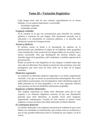 Tema 20 – Variación lingüística
Cada lengua tiene más de una variante, especialmente en su forma
hablada, y es un aspecto importante y reconocible:
- Variedades regionales
- Variedades sociales
Lenguaje estándar
Es la variante en la que nos concentramos para describir los sonidos,
palabras y oraciones de una lengua. Está claramente asociada con la
educación y la transmisión en contextos públicos, y se describe más
fácilmente a partir de la lengua escrita.
Acento y dialecto
El término acento se limita a la descripción de aspectos de la
pronunciación que identifican el origen de un hablante, tanto geográfica
como socialmente. Cada usuario de una lengua habla con un acento, más o
menos reconocible. Hay que distinguirlo del término dialecto, que
describe rasgos de la gramática y del vocabulario, y también aspectos de la
pronunciación.
Desde un punto de vista lingüístico no hay ninguna variedad mejor que
otra; sólo son diferentes. Pero desde un punto de vista social hay unos más
prestigiosos que otros (uno de éstos suele ser la base de la lengua
estándar).
Dialectos regionales
La existencia de diferentes dialectos regionales es un hecho ampliamente
conocido, a los que se asocia un pronunciación estereotipada. Pero estos
estereotipos no preocupan a los investigadores. Éstos identifican rasgos de
habla presentes en un área geográfica y no en otra, siguiendo criterios
muy precisos a la hora de identificar informantes aceptables.
Isoglosas y límites dialectales
Una isoglosa representa un límite entre diferentes áreas por lo que
respecta a un elemento lingüístico concreto. Si hay una distribución
parecida para otros elementos, se pueden trazar otras isoglosas,
seguramente superpuestas. Cuando de esta manera se juntan varias
isoglosas, se traza una línea más sólida indicando un límite dialectal.
El continuum dialectal
Los límites dialectales y las isoglosas enmascaran la realidad de que en los
límites, las variedades se entremezclan, que existen como un continuum y
que no hay grandes diferencias entre la variedad de una región y la de la
vecina.
 