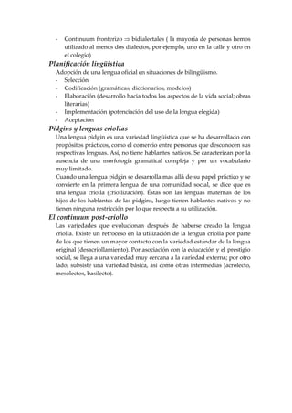 - Continuum fronterizo ⇒ bidialectales ( la mayoría de personas hemos
utilizado al menos dos dialectos, por ejemplo, uno en la calle y otro en
el colegio)
Planificación lingüística
Adopción de una lengua oficial en situaciones de bilingüismo.
- Selección
- Codificación (gramáticas, diccionarios, modelos)
- Elaboración (desarrollo hacia todos los aspectos de la vida social; obras
literarias)
- Implementación (potenciación del uso de la lengua elegida)
- Aceptación
Pidgins y lenguas criollas
Una lengua pidgin es una variedad lingüística que se ha desarrollado con
propósitos prácticos, como el comercio entre personas que desconocen sus
respectivas lenguas. Así, no tiene hablantes nativos. Se caracterizan por la
ausencia de una morfología gramatical compleja y por un vocabulario
muy limitado.
Cuando una lengua pidgin se desarrolla mas allá de su papel práctico y se
convierte en la primera lengua de una comunidad social, se dice que es
una lengua criolla (criollización). Éstas son las lenguas maternas de los
hijos de los hablantes de las pidgins, luego tienen hablantes nativos y no
tienen ninguna restricción por lo que respecta a su utilización.
El continuum post-criollo
Las variedades que evolucionan después de haberse creado la lengua
criolla. Existe un retroceso en la utilización de la lengua criolla por parte
de los que tienen un mayor contacto con la variedad estándar de la lengua
original (desacriollamiento). Por asociación con la educación y el prestigio
social, se llega a una variedad muy cercana a la variedad externa; por otro
lado, subsiste una variedad básica, así como otras intermedias (acrolecto,
mesolectos, basilecto).
 
