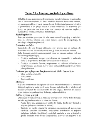 Tema 21 – Lengua, sociedad y cultura
El habla de una persona puede manifestar características no relacionadas
con la variación regional. El habla también depende de factores sociales,
no menospreciables: el habla es una forma de identidad personal e indica
la pertenencia a un grupo social o a una comunidad de hablantes (⇒
grupo de personas que comparten un conjunto de normas, reglas y
expectativas con relación al uso de la lengua.
Sociolingüística
Trata, en términos generales, las relaciones entre el lenguaje y la sociedad.
Está en estrecha relación con otros campos como la antropología, la
sociología y la psicología social.
Dialectos sociales
Variedades de una lengua utilizadas por grupos que se definen de
acuerdo a su clase, educación, edad, sexo, y otros parámetros sociales.
Cabe destacar una interacción especial entre los valores sociales y el uso
de una lengua (prestigio)
- Prestigio declarado: lo que generalmente es reconocido o valorado
como la mejor forma de hablar en una comunidad social.
- Prestigio encubierto: formas y expresiones no estándar utilizadas por
subgrupos que les dan un mayor valor (solidaridad social) ⇒ Los niños
y las palabrotas.
Factores que influyen en las formación de dialectos sociales
- Clase social y educación
- Edad y sexo
- Razones étnicas
Idiolecto
Hay una combinación de aspectos de todos estos elementos de la variación
dialectal regional y social en el habla de cada individuo. Es el idiolecto, el
dialecto personal de cada hablante de una lengua. También le afectan
otros factores, como la calidad de la voz y el estado físico.
Estilo, registro y argot
Otra causa de variación en el habla de un individuo, aparte de los factores
sociales según el usuario, es la situación de uso.
- Puede darse una gradación de estilo del habla, desde muy formal a
muy relajado (una cuestión de actitud)
- También se puede estudiar la variación con respecto al uso en una
situación concreta (actividad, asociación) atendiendo al registro
(religioso, judicial, lingüístico): variedad asociada a una actividad o
grupo concreto. Una de las características clave de un registro es la
 