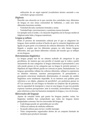 utilización de un argot especial (vocabulario técnico asociado a esa
actividad o grupo concreto)
Diglosia
Describe una situación en la que coexiste dos variedades muy diferentes
de lengua en una única comunidad de hablantes, y cada una tiene
diferentes funciones sociales.
- Variedad elevada: cuestiones formales y serias
- Variedad baja: conversaciones y cuestiones menos formales
Un ejemplo sería el árabe, o la situación lingüística de la Europa medieval
(diglosia entre latín y lenguas románicas)
Lengua y cultura
Dado el proceso de transmisión cultural por el que se adquieren las
lenguas, tiene sentido recalcar el hecho de que la variación lingüística está
ligada en gran parte a la existencia de culturas diferentes. De hecho, se ha
llegado a aceptar que los diferentes grupos no sólo tienen lenguas
diferentes, sino que tienen diferentes visiones del mundo que se reflejan
en sus lenguas.
Determinismo lingüístico
La lengua propia nos da un sistema acabado de categorizar lo que
percibimos, de manera que uno percibe el mundo que le rodea a partir
únicamente de esas categorías: la lengua determina el pensamiento ( uno
sólo puede pensar en las categorías que su lengua le permite pensar) ⇒
Hipótesis de Sapir-Whorf: puede ser correcta en parte, limitadamente. Las
lenguas aprendidas reflejan las culturas diferentes, reflejan la experiencia
en distintos entornos, nuestras preocupaciones. Si pensamiento y
percepción estuvieran totalmente determinados, el concepto de cambio
lingüístico sería totalmente imposible. Si no tenemos una palabra para
referirnos a un objeto, ¿dejamos de percibirlo?, ¿no podremos pensar en
él? Los usuarios de una lengua no heredan un conjunto fijo de patrones,
sino la capacidad de manipular y crear en una lengua, lo que nos permite
expresar nuestras percepciones: ante la novedad, acomodamos la lengua
para referirnos a ésta: los humanos manipulan la lengua, y no a la inversa.
Universales del lenguaje
Aparte de estudiar hasta qué punto las lenguas pueden variar, los
lingüistas también han comprobado que todas las lenguas tienen
propiedades comunes. Son los universales del lenguaje:
- Cada lengua puede ser aprendida por un niño
- Utiliza un sistema de símbolos arbitrario
- Se puede utilizar para enviar y recibir mensajes
- Tiene componentes organizados dentro de un conjunto limitado de
modelos para producir mensajes
 
