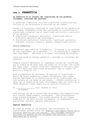 1 Resumen realizado por Isabel Saralegui.
TEMA 11. SEMÁNTICA
La semántica es el estudio del significado de las palabras,
sintagmas, oraciones del discurso
La semántica lingüística trata del significado convencional que
conlleva el uso de palabras y oraciones de una lengua.
Cuando los lingüistas investigan el significado de las palabras de
una lengua, normalmente están más interesados en caracterizar el
significado conceptual que el significado estilístico o asociativo
de las palabras.
Significado Conceptual: denotación. Significado básico,
primordial definición del diccionario.
Significado Asociativo: connotación, significado asociativo,
figurado… lenguaje literario, poesía, lenguaje publicitario….
RASGOS SEMANTICOS
Metodología para explicar la semántica. Ir dotando a las palabras
de unas cualidades, se va poniendo – ò + en función de si comparte
esas cualidades. Aplicable a un numero restringido de palabras.
¿Cómo nos ayuda un enfoque semántico a entender la naturaleza del
lenguaje?
Podemos intentar determinar el componente crucial del significado
que un nombre ha de tener para que pueda ser utilizado como sujeto
del verbo comer. Podemos tonar este componente y utilizarlo para
describir parte del significado de palabras como un rasgos (+)
positivo o negativo (-).
Este procedimiento es una manera de analizar el significado a
partir de rasgos semánticos, pueden considerarse como rasgos
básicos implicados en la diferenciación de los significados de
cada palabra de las demás de una lengua. Podemos caracterizar el
rasgo que un nombre ha de tener forzosamente para ser sujeto de un
verbo añadiendo rasgos semánticos al análisis sintáctico.
El esta leyendo un libro
N+(humano)
Este enfoque nos da la posibilidad de predecir que nombres harían
esta oración semánticamente inaceptable. Este planteamiento
tiene algunos problemas. Para muchas palabras de una lengua,
puede que no sea fácil extraer nítidamente los componentes de su
significado (consejo, amenaza, advertencia..)
Papeles semánticos
En lugar de pensar en las palabras como contenedores de
significados, podemos mirar los “papeles” que cumplen dentro de la
situación descrita por una oración. Los sintagmas nominales
describen los papeles de las entidades como personas o cosas
implicadas en la acción.
 