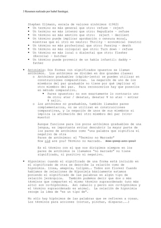 3 Resumen realizado por Isabel Saralegui.
Stephen Ullmann, escala de valores sinónimos (1962)
Un termino es más general que otro: refuse – reject
Un termino es más intenso que otro: Repudiate – refuse
Un término es más emotivo que otro: reject – declient
Un término puede implicar aprobación o censura moral,
mientras que el otro es neutro: Thrilty – economical (neutro)
Un término es más profesional que otro: Passing – death
Un término es más coloquial que otro: Turn down – refuse
Un término es más local o dialectal que otro: flesher
(Escocia) – butcher
Un término puede provenir de un habla infantil: daddy -
father
Antonimia: Dos formas con significados opuestos se llaman
antónimos. Los antónimos se dividen en dos grandes clases:
o Antónimos graduables (rápido-lento) se pueden utilizar en
construcciones comparativas. La negación de uno de los
miembros del par graduable no tiene por qué implicar el
otro miembro del par. Para reconocerlos hay que ponerlos
en método comparativo.
Pares opuestos: no son exactamente lo contrario uno
de otro; atar / desatar, desatar ¥ no atar – entrar
¥ salir.
o Los antónimos no graduables, también llamados pares
complementarios, no se utilizan en construcciones
comparativas, y la negación de unos de sus miembros si
implica la afirmación del otro miembro del par (vivo-
muerto)
Aunque funcione para los pocos antónimos graduables de una
lengua, es importante evitar descubrir la mayor parte de
los pares de antónimos como “una palabra que significa el
negativo de otra
Pares de antónimos: el “Termino no Marcado”
How old are you? Término no marcado. How yong are you?
Es el término con el que nos dirigimos siempre en los
pares de antónimos le llamamos “no marcado” no tiene
significado, ni positivo ni negativo.
Hiponimia: cuando el significado de una forma está incluido en
el significado de otra se describe la relación como de
hiponimia. (rosa, amapola, tulipán…. Todos son flores) Cuando
hablamos de relaciones de Hiponimia básicamente estamos
poniendo el significado de las palabras en algún tipo de
relación jerárquica. También podemos decir que dos o más
términos que comparten el mismo término supraordenado (uno más
alto) son co-hípónimos. Así caballo y perro son co-hipónimos y
el término supraordenado es animal. La relación de hiponimia
recoge la idea de “es un tipo de”.
No sólo hay hipónimos de las palabras que se refieren a cosas.
Los términos para acciones (cortar, pinchar, disparar…..)
 