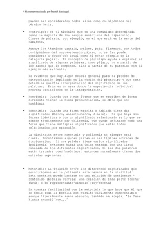 4 Resumen realizado por Isabel Saralegui.
pueden ser considerados todos ellos como co-hipónimos del
término herir.
Prototipos: es el hipónimo que en una comunidad determinada
reúne la mayoría de los rasgos semánticos del hiperonimo.
Clases de pájaros, por ejemplo, es el que está en la mente del
hablante.
Aunque los términos canario, paloma, pato, flamenco… son todos
co-hipónimos del supraordenado pájaro, no se les puede
considerar a todos por igual como el mejor ejemplo de la
categoría pájaro. El concepto de prototipo ayuda a explicar el
significado de algunas palabras, como pájaro, no a partir de
los rasgos que lo componen, sino a partir de su parecido con el
ejemplo más evidente.
Es evidente que hay algún modelo general para el proceso de
categorización implicado en la noción del prototipo y que este
determina nuestra interpretación del significado de las
palabras. Esta es un área donde la experiencia individual
provoca variaciones en la interpretación.
Homofonía: Cuando dos o más formas que se escriben de forma
diferente tienen la misma pronunciación, se dice que son
homófonas
Homonimia: Cuando una forma escrita o hablada tiene dos
significados (banco, asiento-banco, dinero). El que haya dos
formas idénticas y con un significado relacionado es lo que se
conoce técnicamente por polisemia, que puede definirse como una
forma que tiene múltiples significados que están todos
relacionados por extensión.
La distinción entre homonimia y polisemia no siempre está
clara. Encontramos algunas pistas en las típicas entradas de
diccionarios. Si una palabra tiene varios significados
(polisemia) entonces habrá una única entrada con una lista
numerada de los diferentes significados. Si las dos palabras
están tratadas como homónimos, entonces normalmente tienen dos
entradas separadas.
Metonimia: La relación entre los diferentes significados que
encontrábamos en la polisemia está basada en la similitud.
Esta conexión puede basarse en una relación de continente –
contenido (botella cerveza) una relación de todo parte (coche-
rueda) o de representante-símbolo (rey-corona)
Es nuestra familiaridad con la metonimia lo que hace que él que
se bebió toda la botella nos resulte fácilmente comprensible
aunque literalmente suene absurdo, también se acepta, “la Casa
Blanca anunció hoy…..”
 