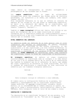 6 Resumen realizado por Isabel Saralegui.
campo léxico es indispensable el estudio sintagmático y
paradigmático de las unidades que lo forman.
Los campos semánticos: como un campo de solidaridades
sintagmáticas entre dos elementos que forman parte de distintos
paradigmas, (un sustantivo y un verbo, por ejemplo, como lamer-
lengua, ver-ojo...).
Otra concepción diferente es la que se refiere al conjunto de
empleos de una unidad en los que posee un semantismo específico,
es decir a la extensión del empleo de un significante, por
ejemplo, muñeca con los diversos empleos: “parte del cuerpo
humano; “juguete”, “maniquí”...
También el campo conceptual difiere del léxico. Este último es una
parte del conceptual que es un campo constituido en unidad
conceptual por la experiencia humana por condicionamientos intra y
extralingüísticos y que está fragmentado por diferentes campos
léxicos que lo recubren todo.
NIVEL SEMÁNTICO DEL LENGUAJE.
La semántica puede ser definida de un modo general como el nivel
lingüístico que estudia el significado. En efecto, cualquier
lengua puede ser analizada en dos planos diferentes, el del
significante y el del significado y en tres niveles diferentes: el
fonológico, el gramatical y el semántico. La semántica describe el
significado o contenido de las palabras y de las unidades que
forman. El nivel semántico se caracteriza, pues, como sustancia
del significado, siendo la forma del significado la morfosintaxis.
El triángulo semiótico: Al definir el signo lingüístico
caracterizábamos el significado como el concepto o la idea mental
de una cosa y en el esquema básico de la teoría de la comunicación
hay también un elemento que es el referente. Es decir, que además
del signo lingüístico se encuentra la forma significada. Por ello
el esquema de significante y significado ha sido sustituido en
semántica por los llamados triángulos semióticos.
Sentido
Nombre Cosa
Este triángulo incluye el referente o cosa nombrada.
El nombre sería la configuración fonética de la palabra, los
segmentos y suprasegmentos que la constituyen (significante,
imagen acústica). El sentido (=significado, concepto, objeto
mental), es la información que el nombre comunica al oyente. La
cosa es el rasgo o acontecimiento, extralingüístico, sobre el que
hablamos. Esta concepción tiene el valor de ser simple y clara.
DENOTACIÓN Y CONNOTACIÓN:
“La denotación es el significado ‘primario’ de una palabra, y la
connotación el ‘trasladado’ (p. Ej. “Ese pez es un besugo”; “Ese
 