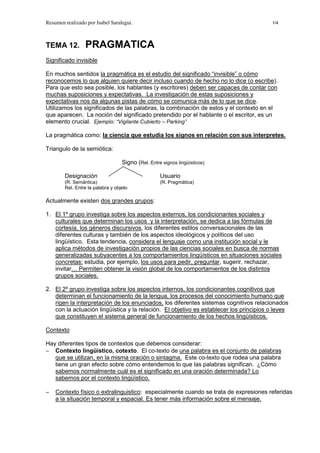 Resumen realizado por Isabel Saralegui. 1/4
TEMA 12. PRAGMATICA
Significado invisible
En muchos sentidos la pragmática es el estudio del significado “invisible” o cómo
reconocemos lo que alguien quiere decir incluso cuando de hecho no lo dice (o escribe).
Para que esto sea posible, los hablantes (y escritores) deben ser capaces de contar con
muchas suposiciones y expectativas. La investigación de estas suposiciones y
expectativas nos da algunas pistas de cómo se comunica más de lo que se dice.
Utilizamos los significados de las palabras, la combinación de estos y el contexto en el
que aparecen. La noción del significado pretendido por el hablante o el escritor, es un
elemento crucial. Ejemplo: “Vigilante Cubierto – Parking”
La pragmática como: la ciencia que estudia los signos en relación con sus interpretes.
Triangulo de la semiótica:
Signo (Rel. Entre signos lingüísticos)
Designación Usuario
(R. Semántica) (R. Pragmática)
Rel. Entre la palabra y objeto
Actualmente existen dos grandes grupos:
1. El 1º grupo investiga sobre los aspectos externos, los condicionantes sociales y
culturales que determinan los usos y la interpretación, se dedica a las fórmulas de
cortesía, los géneros discursivos, los diferentes estilos conversacionales de las
diferentes culturas y también de los aspectos ideológicos y políticos del uso
lingüístico. Esta tendencia, considera el lenguaje como una institución social y le
aplica métodos de investigación propios de las ciencias sociales en busca de normas
generalizadas subyacentes a los comportamientos lingüísticos en situaciones sociales
concretas: estudia, por ejemplo, los usos para pedir, preguntar, sugerir, rechazar,
invitar… Permiten obtener la visión global de los comportamientos de los distintos
grupos sociales.
2. El 2º grupo investiga sobre los aspectos internos, los condicionantes cognitivos que
determinan el funcionamiento de la lengua, los procesos del conocimiento humano que
rigen la interpretación de los enunciados, los diferentes sistemas cognitivos relacionados
con la actuación lingüística y la relación. El objetivo es establecer los principios o leyes
que constituyen el sistema general de funcionamiento de los hechos lingüísticos.
Contexto
Hay diferentes tipos de contextos que debemos considerar:
− Contexto lingüístico, cotexto. El co-texto de una palabra es el conjunto de palabras
que se utilizan, en la misma oración o sintagma. Este co-texto que rodea una palabra
tiene un gran efecto sobre cómo entendemos lo que las palabras significan. ¿Cómo
sabemos normalmente cuál es el significado en una oración determinada? Lo
sabemos por el contexto lingüístico.
− Contexto físico o extralinguistico: especialmente cuando se trata de expresiones referidas
a la situación temporal y espacial. Es tener más información sobre el mensaje.
 