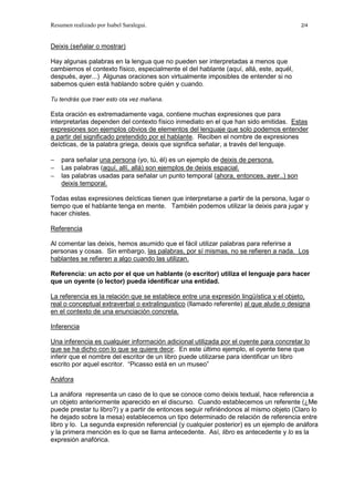 Resumen realizado por Isabel Saralegui. 2/4
Deixis (señalar o mostrar)
Hay algunas palabras en la lengua que no pueden ser interpretadas a menos que
cambiemos el contexto físico, especialmente el del hablante (aquí, allá, este, aquél,
después, ayer...) Algunas oraciones son virtualmente imposibles de entender si no
sabemos quien está hablando sobre quién y cuando.
Tu tendrás que traer esto ota vez mañana.
Esta oración es extremadamente vaga, contiene muchas expresiones que para
interpretarlas dependen del contexto físico inmediato en el que han sido emitidas. Estas
expresiones son ejemplos obvios de elementos del lenguaje que solo podemos entender
a partir del significado pretendido por el hablante. Reciben el nombre de expresiones
deícticas, de la palabra griega, deixis que significa señalar, a través del lenguaje.
− para señalar una persona (yo, tú, él) es un ejemplo de deixis de persona.
− Las palabras (aquí, allí, allá) son ejemplos de deixis espacial.
− las palabras usadas para señalar un punto temporal (ahora, entonces, ayer..) son
deixis temporal.
Todas estas expresiones deícticas tienen que interpretarse a partir de la persona, lugar o
tiempo que el hablante tenga en mente. También podemos utilizar la deixis para jugar y
hacer chistes.
Referencia
Al comentar las deixis, hemos asumido que el fácil utilizar palabras para referirse a
personas y cosas. Sin embargo, las palabras, por sí mismas, no se refieren a nada. Los
hablantes se refieren a algo cuando las utilizan.
Referencia: un acto por el que un hablante (o escritor) utiliza el lenguaje para hacer
que un oyente (o lector) pueda identificar una entidad.
La referencia es la relación que se establece entre una expresión lingüística y el objeto,
real o conceptual extraverbal o extralinguistico (llamado referente) al que alude o designa
en el contexto de una enunciación concreta.
Inferencia
Una inferencia es cualquier información adicional utilizada por el oyente para concretar lo
que se ha dicho con lo que se quiere decir. En este último ejemplo, el oyente tiene que
inferir que el nombre del escritor de un libro puede utilizarse para identificar un libro
escrito por aquel escritor. “Picasso está en un museo”
Anáfora
La anáfora representa un caso de lo que se conoce como deixis textual, hace referencia a
un objeto anteriormente aparecido en el discurso. Cuando establecemos un referente (¿Me
puede prestar tu libro?) y a partir de entonces seguir refiriéndonos al mismo objeto (Claro lo
he dejado sobre la mesa) establecemos un tipo determinado de relación de referencia entre
libro y lo. La segunda expresión referencial (y cualquier posterior) es un ejemplo de anáfora
y la primera mención es lo que se llama antecedente. Así, libro es antecedente y lo es la
expresión anafórica.
 