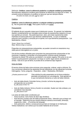 Resumen realizado por Isabel Saralegui. 3/4
Definición: Anáfora: como la referencia posterior a cualquier entidad ya presentada.
Normalmente utilizamos la anáfora para mantener la referencia a lo largo de un texto. La
conexión entre el referente y la anáfora no tiene por qué ser siempre directa.
El cartero ha traido una carta ¿la has visto?
Catáfora
Catáfora: como la referencia anterior a cualquier entidad ya presentada.
Ej. No me gusta todo de ella. Pero quiero mucho a mi madre.
Presuposición
El hablante da por supuesto cosas que el interlocutor conoce. En general, los hablantes
diseñan constantemente sus mensajes sobre la base de suposiciones respecto a lo que
sus oyentes ya conocen. Se puede equivocar, claro, pero esas suposiciones están
implícitas en buena parte de lo que decimos cotidianamente. Lo que un hablante
presume como correcto y conocido por el oyente, es lo que llamamos presuposición. Los
destinatarios, infieren.
Susan: Vienes hoy a la fiesta?
Maye: Mañana tengo un examen
Preguntas con presuposiciones subyacentes, se pueden convertir en mecanismo muy
útiles para el interrogatorio en un juicio.
Una de las pruebas utilizadas para comprobar las presuposiciones subyacentes en las
oraciones y negarlas y comprobar si la presuposición continúa siendo verdadera.
Tomemos la oración” Mi coche es una bañera” y la versión negativa “Mi coche no es una
bañera” la presuposición subyacente “yo tengo un coche” sigue siendo verdadera en
ambas. Esto es lo que se llama, la prueba de la constancia bajo negación.
Actos de Habla
El termino Actos de haba cubre acciones como preguntar, ordenar, exigir e informar. Es
muy normal que utilicemos las siguientes formas lingüísticas con las siguientes funciones
Interrogativa, forma, pregunta – Imperativo , orden – Declarativa, Afirmación-
¿Puedes pasarme la sal? Esta solicitud ha sido presentada con la forma sintáctica
asociada normalmente con una pregunta. Este ejemplo es
lo que normalmente llamamos un acto de habla indirecto
o Acto de habla directo: Coinciden forma y función, la forma de pregunta se
corresponde con su función.
Ej ¿Me pasas el libro? Si
o Acto de Habla indirecto: forma y función no coinciden. Suelen ser más corteses y se
consideran mas educado.
Ej: ¿Me pasas la sal?
Los actos de habla están constituidos por:
− Actos locutivos: mero hecho de decir algo (fonética)
− Acto Ilocutivo (núcleo) acto de habla propiamente dicho. Intención que yo tengo con
el mensaje. Determina de que manera estamos usando el enunciado, amenaza,
sugerencia, orden….(Funciones del lenguaje)
− Acto perlocutivo: efecto o consecuencia que tiene el mensaje en el interlocutor.
Verbos realizativos: son verbos que nos están hablando de la función
 