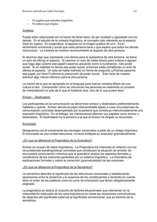Resumen realizado por Isabel Saralegui. 4/4
− Te sugiero que estudies lingüística
− Te ordeno que limpies.
Cortesía
Puede estar relacionada con el hecho de tener tacto, de ser modesto y agradable con los
demás. En el estudio de la cortesía lingüística, el concepto más relevante es el aspecto
(face en ingles). En pragmática, el aspecto es la imagen publica de uno. Es el
sentimiento emocional y social que cada persona tiene y que espera que todos los demás
reconozcan. La cortesía es mostrar reconocimiento al aspecto de otra persona.
Si decimos algo que representa una ofensa para la autoestima de otra persona, se llama
un acto de ofensa al aspecto. Si usamos un acto de habla directo para ordena a alguien
que haga algo (¡Dame ese papel!) estamos actuando como si tuviéramos más poder
social. Si en realidad no tienes ese poder social, entonces estás cometiendo un acto de
ofensa al aspecto. Un acto de habla indirecto en forma de pregunta (¿Podrías pasarme
ese papel, por favor?) elimina la presunción de poder social. Esto hace de nuestra
solicitud algo menos ofensivo para la otra persona.
La noción de lo que es apropiado en el lenguaje para marcar cortesía difiere de una
cultura a otra. Comprender cómo se comunican las personas es realmente un proceso
de interpretación no sólo de lo que el hablante dice, sino de lo que quiere decir.
Emisor - Destinatario
Los participantes en la comunicación se denominan emisor y destinatario preferentemente
hablante y oyente. Emisor denota el papel intercambiable ligado a unas circunstancias de
comunicación concretas desempeñado por la persona que constituye intencionadamente una
expresión lingüística. En el dialogo, los interlocutores alternan sus papeles como emisor y
destinatario. El destinatario es la persona a la que el emisor ha dirigido su enunciado.
Enunciado
Designamos con él únicamente los mensajes construidos a partir de un código lingüístico.
El enunciado es una unidad discursiva, no tiene prefijada su extensión gramaticalmente.
¿En que se diferencia la Pragmática de la Gramática?
Ambas se ocupan de datos lingüísticos. La Pragmática los interpreta en relación con las
circunstancias extralingüísticas concretas que constituyen la situación de emisión de
enunciados (enunciación) mientras que la gramática analiza los aspectos formales y
constitutivos de las oraciones generales por un sistema lingüístico. La Gramática da
explicaciones formales y valora la corrección (gramaticalidad) de las oraciones.
¿En que se diferencia la Pragmática de la Semántica?
La semántica describe el significado de las estructuras oracionales y estableciendo
oposiciones entre la presencia y la ausencia de los constituyentes y teniendo en cuenta
tanto el orden de las palabras como la curva de entonación que llevan obligatoriamente
asignada.
La pragmática se dedica al conjunto de factores situacionales que intervienen en la
interpretación adecuada de los usos lingüísticos en todas las situaciones comunicativas,
de aspectos del significado externos al significado convencional, que es dominio de la
semántica.
 