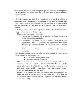 Se establece así una relación jerárquica, que nos conduce al concepto de
“co-hipónimo”: dos o más términos que comparten el mismo término
supraordenado.
- Prototipos: dada una serie de co-hipónimos, no se puede considerar a
todos por igual como el mejor ejemplo de la categoría supraordenada.
Para los hablantes, existe diferencia de aproximación al supraordenado:
son los prototipos (gorrión estaría más cerca que avestruz del término
pájaro).
El prototipo ayuda a explicar el significado de las palabras a través de su
ejemplo más evidente, no de sus rasgos.
- Homofonía, homonimia y polisemia:
o Homofonía: dos formas que se escriben de forma diferente y
tienen la misma pronunciación.
o Homonimia: una forma (escrita o hablada) tiene dos o más
significados. Son “x” palabras de significados totalmente
distintos que accidentalmente han llegado a tener la misma
forma.
o Polisemia: formas idénticas con un significado relacionado por
extensión.
Una pista para diferenciar entre polisemia y homonimia la encontramos
en las entradas de los diccionarios:
Homonimia: entradas separadas.
Polisemia: una única entrada.
- Metonimia: una relación de palabras a partir simplemente de su
conexión con la realidad (continente/contenido, todo/parte;
representante/símbolo). Nuestra familiaridad con la metonimia hace
fácilmente comprensibles expresiones que literalmente suenan
absurdas (“Él se bebió toda la botella”).
- Colocación: es posible que parte del conocimiento de una lengua sea
saber no sólo lo que las palabras significan, sino cuáles son sus
colocaciones típicas, cuáles tienden a aparecer con otras (martillo /
clavo; mesa / silla).
 