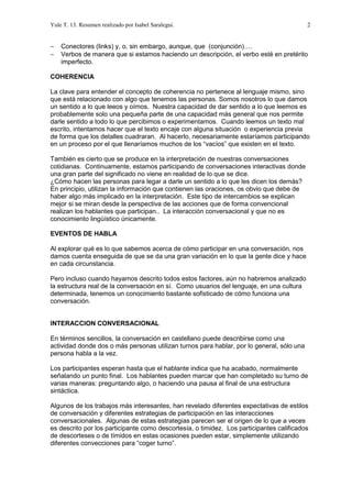 Yule T. 13. Resumen realizado por Isabel Saralegui. 2
− Conectores (links) y, o, sin embargo, aunque, que (conjunción)….
− Verbos de manera que si estamos haciendo un descripción, el verbo esté en pretérito
imperfecto.
COHERENCIA
La clave para entender el concepto de coherencia no pertenece al lenguaje mismo, sino
que está relacionado con algo que tenemos las personas. Somos nosotros lo que damos
un sentido a lo que leeos y oímos. Nuestra capacidad de dar sentido a lo que leemos es
probablemente solo una pequeña parte de una capacidad más general que nos permite
darle sentido a todo lo que percibimos o experimentamos. Cuando leemos un texto mal
escrito, intentamos hacer que el texto encaje con alguna situación o experiencia previa
de forma que los detalles cuadraran. Al hacerlo, necesariamente estaríamos participando
en un proceso por el que llenaríamos muchos de los “vacíos” que existen en el texto.
También es cierto que se produce en la interpretación de nuestras conversaciones
cotidianas. Continuamente, estamos participando de conversaciones interactivas donde
una gran parte del significado no viene en realidad de lo que se dice.
¿Cómo hacen las personas para legar a darle un sentido a lo que les dicen los demás?
En principio, utilizan la información que contienen las oraciones, os obvio que debe de
haber algo más implicado en la interpretación. Este tipo de intercambios se explican
mejor si se miran desde la perspectiva de las acciones que de forma convencional
realizan los hablantes que participan.. La interacción conversacional y que no es
conocimiento lingüístico únicamente.
EVENTOS DE HABLA
Al explorar qué es lo que sabemos acerca de cómo participar en una conversación, nos
damos cuenta enseguida de que se da una gran variación en lo que la gente dice y hace
en cada circunstancia.
Pero incluso cuando hayamos descrito todos estos factores, aún no habremos analizado
la estructura real de la conversación en sí. Como usuarios del lenguaje, en una cultura
determinada, tenemos un conocimiento bastante sofisticado de cómo funciona una
conversación.
INTERACCION CONVERSACIONAL
En términos sencillos, la conversación en castellano puede describirse como una
actividad donde dos o más personas utilizan turnos para hablar, por lo general, sólo una
persona habla a la vez.
Los participantes esperan hasta que el hablante indica que ha acabado, normalmente
señalando un punto final. Los hablantes pueden marcar que han completado su turno de
varias maneras: preguntando algo, o haciendo una pausa al final de una estructura
sintáctica.
Algunos de los trabajos más interesantes, han revelado diferentes expectativas de estilos
de conversación y diferentes estrategias de participación en las interacciones
conversacionales. Algunas de estas estrategias parecen ser el origen de lo que a veces
es descrito por los participante como descortesía, o timidez. Los participantes calificados
de descorteses o de tímidos en estas ocasiones pueden estar, simplemente utilizando
diferentes convecciones para “coger turno”.
 