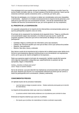 Yule T. 13. Resumen realizado por Isabel Saralegui. 3
Una estrategia de la que pueden abusar los hablantes o charlatanes, es evitar hacer los
puntos finales normales, esto es, no hacer pausas al final de las oraciones: hacer que las
oraciones continúen usando conectores como: y, entonces, por tanto, pero…
Este tipo de estrategias, en sí mismas no deben ser consideradas como poco deseables
o dominantes. Aparecen en el habla conversacional de la mayoría de las personas y son
parte de lo que hace que una conversación funcione. Una de las características más
notables del discurso conversacional es que, por norma general, es muy cooperativo.
EL PRINCIPIO DE LA COOPERACIÓN
Un supuesto subyacente en la mayoría de los intercambios conversacionales parece ser
que los participantes cooperen unos con otros.
El principio de la cooperación fue declarado de la siguiente forma: ”Haga su contribución
a la conversación según sea necesario, en la fase en que eso ocurra, a partir del
propósito aceptado o dirección que tome el intercambio de diálogo en el que uno está
participando”
− Cantidad: Haga su contribución tan informativo como sea necesario.
− Calidad: No mencione aquello que crea que es falso o de lo que carezca de pruebas
− Relación: Sea pertinente
− Manera: Sea claro, breve y ordenado
Nos damos cuenta de la importancia de la máxima de la calidad parece estar detrás de la
forma en que empezamos algunas contribuciones a una conversación con expresiones
como: por lo que yo sé, bueno corregidme si me equivoco….
Dado que operamos según el principio de cooperación, también resulta fácil apreciar
cómo algunas respuestas a preguntas que, superficialmente no parecen ser las
apropiadas, llegan a interpretarse.
Carlota: ¿Vendrás a la fiesta esta noche?
Laura: Tengo un examen mañana.
Se ha de remarcar, que para describir las implicaturas conversacionales de la afirmación
de Laura, tenemos que recurrir a un conocimiento adicional que tiene que ser común a
todos los participantes de la conversación. (fiestas y exámenes)
CONOCIMIENTOS PREVIOS
Un ejemplo bueno de los procesos implicados:
− Juan iba hacia el colegio el pasado viernes. Estaba realmente preocupado por la lección
de matemáticas.
La mayoría de las personas creen que Juan es un estudiante.
− La semana anterior había tenido problemas con el problemas para controlar la clase.
Entonces la mayoría creemos que Juan es un profesor.
− Era injusto que el profesor de matemáticas le hubiera nombrado responsable.
 