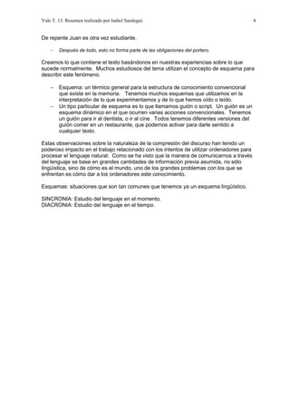 Yule T. 13. Resumen realizado por Isabel Saralegui. 4
De repente Juan es otra vez estudiante.
− Después de todo, esto no forma parte de las obligaciones del portero.
Creamos lo que contiene el texto basándonos en nuestras experiencias sobre lo que
sucede normalmente. Muchos estudiosos del tema utilizan el concepto de esquema para
describir este fenómeno.
− Esquema: un térmico general para la estructura de conocimiento convencional
que existe en la memoria. Tenemos muchos esquemas que utilizamos en la
interpretación de lo que experimentamos y de lo que hemos oído o leído.
− Un tipo particular de esquema es lo que llamamos guión o script. Un guión es un
esquema dinámico en el que ocurren varias acciones convencionales. Tenemos
un guión para ir al dentista, o ir al cine. Todos tenemos diferentes versiones del
guión comer en un restaurante, que podemos activar para darle sentido a
cualquier texto.
Estas observaciones sobre la naturaleza de la compresión del discurso han tenido un
poderoso impacto en el trabajo relacionado con los intentos de utilizar ordenadores para
procesar el lenguaje natural. Como se ha visto que la manera de comunicarnos a través
del lenguaje se base en grandes cantidades de información previa asumida, no sólo
lingüística, sino de cómo es el mundo, uno de los grandes problemas con los que se
enfrentan es cómo dar a los ordenadores este conocimiento.
Esquemas: situaciones que son tan comunes que tenemos ya un esquema lingüístico.
SINCRONIA: Estudio del lenguaje en el momento.
DIACRONIA: Estudio del lenguaje en el tiempo.
 