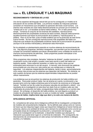 T14. Resumen realizado por Isabel Saralegui. 1/4
TEMA 14. EL LENGUAJE Y LAS MAQUINAS
RECONOCIMIENTO Y SÍNTESIS DE LA VOZ
Uno de los aspectos del lenguaje natural del que se ha conseguido un modelo es la
articulación de los sonidos del habla. Los primeros modelos de máquinas parlantes
consistían en mecanismos que simulaban la operación del tracto vocal humano. Los
intentos más recientes de crear habla electrónicamente se conocen por el nombre de
“síntesis de la voz” y el resultado se llama habla sintética. Por un lado parece muy
simple. Tomamos el conjunto de los fonemas del castellano, reproduzcamos
electrónicamente las propiedades acústicas de estos sonidos, después seleccionemos
aquellos fonemas que hacen la pronunciación de la palabra y “reproduzcamos” la
palabra. Pero no es tan fácil, pues el habla sintética que se ha producido de esta forma
suena horrible. Se han conseguido reproducciones más aceptables del habla con
máquinas que analizan las propiedades acústicas claves de la pronunciación de palabras
(aunque no de sonidos individuales) y almacenan esta información.
Se ha adoptado un planteamiento parecido en muchos sistemas de reconocimiento de
voz. Hay algunos programas, llamados navegantes, que permiten que los ordenadores
cumplan los comandos hablados que tienen almacenados como unidades de sonido en la
memoria (reconocimiento de patrones). Estos programas pueden reemplazar a los
teclados en muchas funciones.
Otros programas más complejos, llamados “sistemas de dictado”, pueden reconocer un
vocabulario mucho más amplio y pueden crear texto escrito a partir del habla con
bastante rapidez. Estos sistemas necesitan un habla muy clara y tiene que ser
entrenados para reconocer la voz del usuario. A menudo, solo reconocen las palabras
pronunciadas por una única voz, esto podría ser una ventaja para un sistema de
seguridad. Los sistemas independientes del hablante, tienen a tener, aproximadamente
cinco veces más errores que los sistemas que dependen del hablante. No obstante, es
solo cuestión de tiempo que los sistemas experimentales independientes se puedan
utilizar masivamente.
Los problemas que se encuentran los sistemas de producción de habla sintética son
parecidos. Para poder producir habla, han de tenerse en cuenta, la entonación y las
pausas tanto como las reglas sintácticas para la formación de oraciones en el lenguaje
natural. También se han de cuidar los procesos naturales de asimilación y elisión. Los
resultados de la investigación en esta área han dado fruto en modelos cada vez más
sofisticados de producción de habla, consiguiéndose habla sintética con un sonido más
natural. Sin embargo, el desarrollo del habla sintética, tan solo llegaría a producir un
modelo de articulación del habla pero no será un modelo de hablar. La actividad
humana de hablar, implica tener algo que decir y no solo una manera de decirlo.
INTELIGENCIA ARTIFICIAL
Es competencia del campo de la inteligencia artificial (IA) la investigación y el desarrollo
de modelos del comportamiento inteligente. Se ha definido este campo como la “ciencia
de hacer que las máquinas hagan cosas que requerirían inteligencia si fueran hechas por
personas, abarca una cantidad de temas, pero siempre ha considerado como una de sus
principales áreas de investigación la producción y comprensión del lenguaje. La mayor
parte de la investigación se ha dedicado a desarrollar modelos que abarquen la
interacción que pueda tener lugar en un terminal de ordenador. Por consiguiente, las
descripciones de conversaciones en este campo normalmente se refieren a diálogos
escritos y no hablados.
 