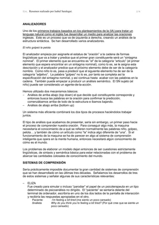 T14. Resumen realizado por Isabel Saralegui. 2/4
ANALIZADORES
Uno de los primeros trabajos basados en los planteamientos de la (IA) para tratar un
lenguaje natural como el inglés fue desarrollar un medio para analizar las oraciones
inglesas. Este es un proceso que va de izquierda a derecha, creando un análisis de la
estructura sintáctica. Se han desarrollado varios analizadores.
El niño golpeó la pelota
El analizador empieza por asignarle el estatus de “oración” a la cadena de formas
lingüísticas que va a tratar y predice que el primer gran constituyente será un “sintagma
nominal”. El primer elemento que se encuentra es “el” de la categoría “articulo” (el primer
elemento que espera encontrar en un sintagma nominal), como lo es, se le asigna esta
descripción y el analizador predice que el próximo elemento debe de ser de la categoría
nombre. Como niño lo es, pasa a predecir que el siguiente elemento ha de ser de la
categoría “adjetivo”. La palabra “golpeo” no lo es, por tanto se completa así la
especificación del sintagma nominal, y así continua hasta acabar con las palabras en la
cadena. También puede empezar a producir un análisis semántico. El SN sujeto (el
niño) puede ser considerado un agente-de-la-acción.
Hemos utilizado dos mecanismos básicos:
− Análisis de arriba abajo (top down) el que decide qué constituyente corresponde y
entonces busca las palabras en la oración para confirmar la predicción;
comenzábamos arriba de todo de la estructura e íbamos bajando.
− Análisis de abajo arriba (bottom up)
Un sistema más eficiente combinará los dos tipos de procesos haciéndolos trabajar
juntos.
El tipo de análisis que acabamos de presentar, sería sin embargo, un primer paso hacia
el proceso de comprender nuestra oración. Para conseguir algo más, la maquina
necesitaría el conocimiento de a qué se refieren normalmente las palabras niño, golpeo,
pelota… y también de cómo un artículo como “la” indica algo diferente de “una”. Si el
funcionamiento de la maquina se ha de parecer en algo al sistema de comprensión
inteligente que opera en la mente humana, entonces necesitará algún conocimiento de
cómo es el mundo.
Los problemas de elaborar un modelo dejan entonces de ser cuestiones estrictamente
lingüísticas, de sintaxis y semántica básica para estar relacionadas con el problema de
abarcar las cantidades colosales de conocimiento del mundo.
SISTEMAS DE COMPRENSIÓN
Sería prácticamente imposible documentar la gran cantidad de sistemas de comprensión
que se han desarrollado en las últimas tres décadas. Señalamos los desarrollos de tres
de estos sistemas y señalar algunas de sus características relevantes:
− ELIZA
Fue creado para simular o incluso “parodiar” el papel de un psicoterapeuta en un tipo
determinado de psicoanálisis no dirigido. El “paciente” se sentaría delante del
terminal de ordenador, escribiría en uno de los dos lados de la pantalla de interacción
y recibiría las respuestas apropiadas en el otro.
Paciente: I’m feeling a bit tired (me siento un poco cansado)
Analista Why do you think you’re feeling a bit tired? (Por qué cree que se siente un
poco cansado)
 