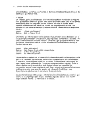T14. Resumen realizado por Isabel Saralegui. 4/4
también trabajos como “expertos” dentro de dominios limitados análogos al mundo de
los bloques que hemos visto.
− PRAGMA
Sin embargo, para utilizar todo este conocimiento experto en interacción, la máquina
tiene que conocer también lo que los otros saben o quieren saber. Una de las formas
de hacerlo que se han propuesto son los sistemas basados en planes. Estos
sistemas intentan inferir los planes del usuario por las preguntas que hace. Por
ejemplo, muchos sistemas expertos pueden suministrar conocimiento de la siguiente
manera.
Usuario: ¿Dónde esta Pizzeland?
Sistema: Está en Regend Street.
Un sistema que intente reconocer los planes del usuario será capaz de decidir que si
un usuario pregunta sobre una ubicación, es porque está planeando ir a ese sitio. Por
tanto, dará información adicional conocida sobre ese lugar que podría afectar al plan
que parece haber hecho antes el usuario. Esta es exactamente la forma en la que
funciona el PRAGMA.
Usuario: Where is Pizzeland?
Sistema: It’s in Regend Street, but it is not open today.
Usuario: Is Pizza Hut open today.
Sistema: No, but Pizza Express is
Es realmente un adelanto en la interacción hombre-máquina el que la máquina pueda
reconocer los planes que tienen los humanos aunque ella misma no puede tenerlos.
El ordenador no tiene ningún objeto por sí mismo. A diferencia de los humanos no
quiere saber lo que está pasando, y no parece querer aprender a hacerlo. Quizá el
futuro más interesante en esta área será el desarrollo de una capacidad de
computación general no para trabajar a partir de un conocimiento general almacenado
estáticamente, sino para aprender gracias a la interacción lingüística y para
desarrollar una red dinámica de estructuras de conocimiento.
Estudiar la naturaleza del lenguaje, e intentar crear modelos de lo que pensamos que
ocurre, es ya un principio para llegar a entender, algún día los que hace nuestro
propio software interno. El Hardware es el cerebro.
 