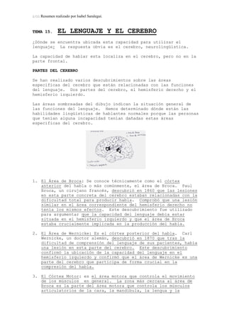 1/11 Resumen realizado por Isabel Saralegui.
TEMA 15. EL LENGUAJE Y EL CEREBRO
¿Dónde se encuentra ubicada esta capacidad para utilizar el
lenguaje¿ La respuesta obvia es el cerebro, neurolingüística.
La capacidad de hablar esta localiza en el cerebro, pero no en la
parte frontal.
PARTES DEL CEREBRO
Se han realizado varios descubrimientos sobre las áreas
especificas del cerebro que están relacionadas con las funciones
del lenguaje. Dos partes del cerebro, el hemisferio derecho y el
hemisferio izquierdo.
Las áreas sombreadas del dibujo indican la situación general de
las funciones del lenguaje. Hemos determinado dónde están las
habilidades lingüísticas de hablantes normales porque las personas
que tenían alguna incapacidad tenían dañadas estas áreas
especificas del cerebro.
1. El Área de Broca: Se conoce técnicamente como el córtex
anterior del habla o más comúnmente, el área de Broca. Paul
Broca, un cirujano francés, descubrió en 1860 que las lesiones
en esta parte concreta del cerebro estaban relacionadas con la
dificultad total para producir habla. Comprobó que una lesión
similar en el área correspondiente del hemisferio derecho no
tenía los mismos efectos. Este descubrimiento fue utilizado
para argumentar que la capacidad del lenguaje debía estar
situada en el hemisferio izquierdo y que el área de Broca
estaba crucialmente implicada en la producción del habla.
2. El Área de Wernicke: Es el córtex posterior del habla. Carl
Wernicke, un doctor alemán, descubrió en 1870 que tras la
dificultad de comprensión del lenguaje de sus pacientes, había
una lesión en esta parte del cerebro. Este descubrimiento
confirmó la ubicación de la capacidad del lenguaje en el
hemisferio izquierdo y confirmó que el área de Wernicke es una
parte del cerebro que participa de forma crucial en la
compresión del habla.
3. El Córtex Motor: es el área motora que controla el movimiento
de los músculos en general. La zona más cercana al área de
Broca es la parte del área motora que controla los músculos
articulatorios de la cara, la mandíbula, la lengua y la
 