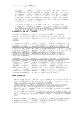 2/11 Resumen realizado por Isabel Saralegui.
laringe. La evidencia de que esta área esté implicada en la
articulación física concreta del habla viene del trabajo de
dos neurocirujanos Penfield y Roberst. Estos investigadores
descubrieron que aplicando cantidades mínimas de corriente
eléctrica a zonas concretas del cerebro, podían identificar
aquellas áreas donde la estimulación eléctrica interferiría en
la producción normal del habla.
4. Fascículo arqueado: es un ramillete de fibras nerviosas
llamada el fascículo arqueado. Este también fue uno de los
descubrimientos de Wernicke y conforma una conexión crucial
entre el área de Wernicke y el área de Broca.
LA HIPÓTESIS DE LA SITUACIÓN
Habiendo identificado estos cuatro componentes, es tentador
concluir que algunos aspectos concretos de la capacidad del
lenguaje pueden estar relacionados con unas zonas especificas del
cerebro.
Por desgracia, esta es una versión terriblemente simplista de lo
que probablemente sucede. El problema es que al intentar ver el
complejo mecanismo del cerebro humano a partir de un conjunto de
ubicaciones del lenguaje, hemos olvidado mencionar las intrincadas
interconexiones que se producen en el sistema nervioso central, el
papel tan complejo del riego sanguíneo en el cerebro y la
naturaleza totalmente interdependiente de la mayoría de las
funciones cerebrales.
La hipótesis de la situación es una manera de decir, que nuestra
capacidad lingüística tiene ubicaciones identificables en el
cerebro. Sin embargo, otros investigadores del cerebro argumentan
repetidamente que hay muchas evidencias en contra de esta
hipótesis. Cualquier lesión en un área el cerebro puede tener
repercusiones en otras áreas y por consiguiente, deberíamos ser
muy cautos al asignar conexiones muy concretas entre aspectos
particulares del comportamiento lingüístico y sitios en los
pliegues de materia gris que hay dentro de la cabeza.
OTRAS HIPÓTESIS
La metáfora de los “caminos” podría parecer muy apropiada en la
era electrónica ya que hace referencia al proceso, de enviar
señales a través de circuitos electrónicos.
Sigmud Freud utilizaba la metáfora de la “maquina de vapor”
para explicar algunos aspectos de la actividad cerebral,
hablando de los efectos de la represión que aumenta la presión
hasta llegar al escape.
La metáfora que utilizó Aristóteles fue la del cerebro como una
esponja fría que funcionaba para mantener la sangre del corazón
fría.
De alguna manera, nos vemos forzados a utilizar metáforas porque
no podemos obtener evidencias físicas directas de los procesos
lingüísticos que ocurren en el cerebro.
 