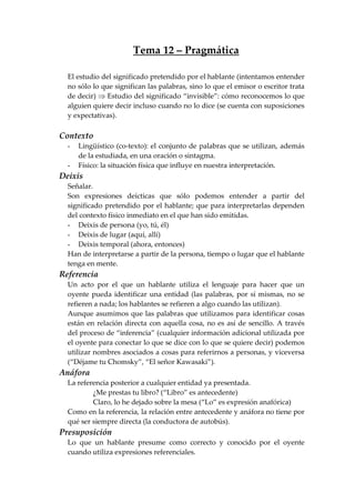 Tema 12 – Pragmática
El estudio del significado pretendido por el hablante (intentamos entender
no sólo lo que significan las palabras, sino lo que el emisor o escritor trata
de decir) ⇒ Estudio del significado “invisible”: cómo reconocemos lo que
alguien quiere decir incluso cuando no lo dice (se cuenta con suposiciones
y expectativas).
Contexto
- Lingüístico (co-texto): el conjunto de palabras que se utilizan, además
de la estudiada, en una oración o sintagma.
- Físico: la situación física que influye en nuestra interpretación.
Deixis
Señalar.
Son expresiones deícticas que sólo podemos entender a partir del
significado pretendido por el hablante; que para interpretarlas dependen
del contexto físico inmediato en el que han sido emitidas.
- Deixis de persona (yo, tú, él)
- Deixis de lugar (aquí, allí)
- Deixis temporal (ahora, entonces)
Han de interpretarse a partir de la persona, tiempo o lugar que el hablante
tenga en mente.
Referencia
Un acto por el que un hablante utiliza el lenguaje para hacer que un
oyente pueda identificar una entidad (las palabras, por sí mismas, no se
refieren a nada; los hablantes se refieren a algo cuando las utilizan).
Aunque asumimos que las palabras que utilizamos para identificar cosas
están en relación directa con aquella cosa, no es así de sencillo. A través
del proceso de “inferencia” (cualquier información adicional utilizada por
el oyente para conectar lo que se dice con lo que se quiere decir) podemos
utilizar nombres asociados a cosas para referirnos a personas, y viceversa
(“Déjame tu Chomsky”, “El señor Kawasaki”).
Anáfora
La referencia posterior a cualquier entidad ya presentada.
¿Me prestas tu libro? (“Libro” es antecedente)
Claro, lo he dejado sobre la mesa (“Lo” es expresión anafórica)
Como en la referencia, la relación entre antecedente y anáfora no tiene por
qué ser siempre directa (la conductora de autobús).
Presuposición
Lo que un hablante presume como correcto y conocido por el oyente
cuando utiliza expresiones referenciales.
 