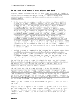 3/11 Resumen realizado por Isabel Saralegui.
EN LA PUNTA DE LA LENGUA Y OTROS ERRORES DEL HABLA
Algunos investigadores han notado que, como usuarios del lenguaje,
todos nosotros experimentamos alguna vez dificultades para
conseguir que el cerebro y la producción de habla colaboren
correctamente.
En-la-punta-de-la-lengua: cuando uno nota que alguna palabra
parece estar resistiéndose, sabemos la palabra, pero esta no
quiere salir. Los hablantes normalmente tienen un esbozo
fonológico preciso de la palabra, que pueden decir
correctamente cual es el sonido inicial y la mayoría podría
decir incluso del numero de sílabas de la palabra. Esto nos
sugiere que el almacenamiento de las palabras” podría estar
organizado parcialmente sobre la base de alguna información
fonológica y que algunas palabras de este “almacén” se
recuperaran más fácilmente que otras. Cuando se producen
errores en este proceso de recuperación, a menudo hay un gran
parecido fonológico entre la palabra deseada y el error. Este
tipo de errores recibe algunas veces el nombre de malapropismos
a partir de un personaje de una obra de Sheridan, llamado Sr.
Malaprop quien sufría constantemente de olvidos de palabras con
un divertido efecto.
Lapsus linguae o tropiezo de la lengua: que a menudo tiene como
resultado la mezcla de sonidos de diferentes palabras como
cuando decimos llévate la buchara a la coca o intercambios de
palabras enteras, como en abre la llave con la puerta. Este
tipo de lapsos se conoce por el nombre de spoonerismos.
La mayoría de estos errores cotidianos no son, tan divertidos.
Son el resultado de que un sonido pase de una palabra a la otra o
un sonido utilizado en una palabra antes de su sitio en la
siguiente palabra como en rúmero romano.
Se ha dicho que los errores de este tipo no son causales, que
nunca producen una secuencia fonológicamente inaceptable y que
indican la existencia de diferentes estadios en la articulación de
las expresiones lingüísticas. Aunque los tropiezos de la lengua
se tratan normalmente como errores en la articulación, también se
ha sugerido que pueden ser el resultado de “errores en el cerebro”
al intentar organizar los mensajes lingüísticos.
Otro tipo de errores menos documentado en general, son los lapsos
de oído.
Algunos de estos ejemplos de errores nos pueden dar pistas sobre
el funcionamiento normal del cerebro humano cuando trabaja con el
lenguaje. Algunos problemas en la producción y comprensión del
lenguaje son el resultado de disfunciones mucho más serias del
cerebro.
AFASIA
 