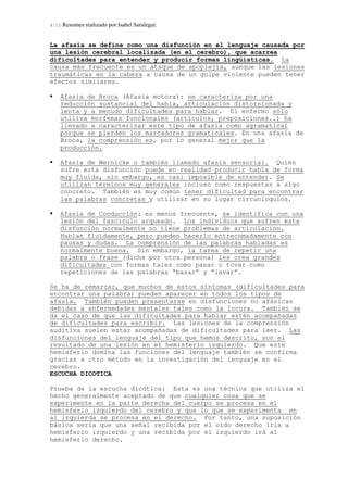 4/11 Resumen realizado por Isabel Saralegui.
La afasia se define como una disfunción en el lenguaje causada por
una lesión cerebral localizada (en el cerebro), que acarrea
dificultades para entender y producir formas lingüísticas. La
causa más frecuente es un ataque de apoplejía, aunque las lesiones
traumáticas en la cabeza a causa de un golpe violente pueden tener
efectos similares.
Afasia de Broca (Afasia motora): se caracteriza por una
reducción sustancial del habla, articulación distorsionada y
lenta y a menudo dificultades para hablar. El enfermo sólo
utiliza morfemas funcionales (artículos, preposiciones..) ha
llevado a caracterizar este tipo de afasia como agramatical
porque se pierden los marcadores gramaticales. En una afasia de
Broca, la comprensión es, por lo general mejor que la
producción.
Afasia de Wernicke o también llamado afasia sensorial. Quien
sufre esta disfunción puede en realidad producir habla de forma
muy fluida, sin embargo, es casi imposible de entender. Se
utilizan términos muy generales incluso como respuestas a algo
concreto. También es muy común tener dificultad para encontrar
las palabras concretas y utilizar en su lugar circunloquios.
Afasia de Conducción: es menos frecuente, se identifica con una
lesión del fascículo arqueado. Los individuos que sufren esta
disfunción normalmente no tiene problemas de articulación.
Hablan fluidamente, pero pueden hacerlo entrecomadamente con
pausas y dudas. La comprensión de las palabras habladas es
normalmente buena. Sin embargo, la tarea de repetir una
palabra o frase (dicha por otra persona) les crea grandes
dificultades con formas tales como pasar o tovar como
repeticiones de las palabras “basar” y “lavar”.
Se ha de remarcar, que muchos de estos síntomas (dificultades para
encontrar una palabra) pueden aparecer en todos los tipos de
afasia. También pueden presentarse en disfunciones no afásicas
debidas a enfermedades mentales tales como la locura. También se
da el caso de que las dificultades para hablar estén acompañadas
de dificultades para escribir. Las lesiones de la comprensión
auditiva suelen estar acompañadas de dificultades para leer. Las
disfunciones del lenguaje del tipo que hemos descrito, son el
resultado de una lesión en el hemisferio izquierdo. Que este
hemisferio domina las funciones del lenguaje también se confirma
gracias a otro método en la investigación del lenguaje en el
cerebro.
ESCUCHA DICOTICA
Prueba de la escucha dicótica: Esta es una técnica que utiliza el
hecho generalmente aceptado de que cualquier cosa que se
experimente en la parte derecha del cuerpo se procesa en el
hemisferio izquierdo del cerebro y que lo que se experimenta en
al izquierda se procesa en el derecho. Por tanto, una suposición
básica sería que una señal recibida por el oído derecho iría a
hemisferio izquierdo y una recibida por el izquierdo irá al
hemisferio derecho.
 