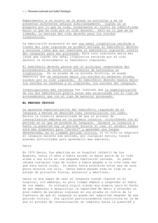 5/11 Resumen realizado por Isabel Saralegui.
Experimento: a un sujeto se le ponen un auricular y se le
presentan diferentes señales simultáneamente. Cuando se le
pregunta por lo que ha oído, normalmente el sujeto ha identificado
mejor lo que ha oído por el oído derecho. Esto es lo que se ha
llamado, la ventaje del oído derecho para los sonidos
lingüísticos.
La explicación propuesta es que una señal lingüística recibida a
través del oído izquierdo es primero enviada al hemisferio derecho
y entonces tiene que ser reenviada al hemisferio izquierdo (centro
del lenguaje) para ser procesada. Esta ruta indirecta seria más
larga que cuando una señal lingüística recibida por el oído
derecho va directamente al hemisferio izquierdo.
El hemisferio derecho parece ser el principal responsable del
procesamiento de mucho otros estímulos de naturaleza no
lingüística. En la prueba de la escucha dicótica, se puede
demostrar que se reconocen mejor los sonidos no verbales (toses,
ruidos) por el oído izquierdo. El hemisferio derecho maneja mejor
los sonidos no verbales y el izquierdo, los sonidos del lenguaje.
Investigaciones más recientes han indicado que la especialización
de los dos hemisferios podría estar más relacionada con el tipo de
procesamiento que con el tipo de material procesado.
EL PERIODO CRITICO
La aparente especialización del hemisferio izquierdo en el
lenguaje a menudo se describe como lateralización (un lado).
Existe la creencia generalizada de que el proceso de
lateralización empieza en la primera infancia coincidiendo con el
periodo en el que se produce el lenguaje. Durante la infancia y
hasta la pubertad hay un período durante el cual el cerebro humano
está más dispuesto para “recibir” y aprender una lengua
determinada, es el llamado periodo critico, si un niño no adquiere
el lenguaje durante ese periodo, por cualquier motivo, tendrá
grandes dificultades para aprenderlo más adelante.
Genie
En 1970 Genie, fue admitida en un hospital infantil de Los
Ángeles, tenia 13 años y había estado la mayor parte de su vida
atada a una silla en una pequeña habitación cerrada. Su padre
odiaba cualquier tipo de ruidos y había pegado a la niña cada vez
que esta hacia ruido. Su madre tenia prohibido estar mas de unos
pocos minutos con ella. Genie había pasado toda su vida en un
estado de privación física, sensorial y emocional.
Genie no era capaz de usar el lenguaje cuando ingresó en el
hospital, sin embargo, en poco tiempo empezó a responder al habla
de los demás. Su sintaxis siguió siendo muy simple, pero el hecho
de que empezara a desarrollar la capacidad de decir y entender un
gran número de palabras inglesas es una prueba en contra de la
hipótesis de que el lenguaje no puede ser adquirido después de ese
periodo critico. Una opinión particularmente restrictiva es la de
que el proceso de lateralización se completa hacia la pubertad y
 