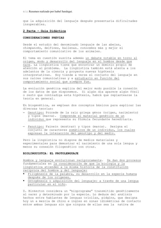 6/11 Resumen realizado por Isabel Saralegui.
que la adquisición del lenguaje después presentaría dificultades
insuperables.
2 Parte – Guía Didáctica
CONSIDERACIONES PREVIAS
Desde el estudio del denominado lenguaje de las abejas,
chimpancés, delfines, ballenas… conocemos más y mejor el
comportamiento comunicativo de los animales.
El tema en cuestión suscita además un debate notable en torno al
origen, modo y desarrollo del lenguaje en el hombre desde que
nace. La lingüística tiene que encontrar un dominio propio de
atención al problema. La lingüística también está atenta a los
adelantos de la ciencia y proyecta nuevas hipótesis
interpretativas. Hoy tiende a verse el conjunto del lenguaje en
sus raíces comunicativas y a estudiarlo en función del
comportamiento social que siempre fue.
La evolución genética explica del mejor modo posible la conexión
de los datos de que disponemos. Si algún día aparece algún fósil
o resto que contradiga esta hipótesis, habrá que replantearse la
teoría en general.
En biogenética, se emplean dos conceptos básicos para explicar las
diversas teorías:
− Genotipo: Procede de la raíz griega génos (origen, nacimiento)
y tipos (marca). Comprende el material genético de un
individuo que representa su fórmula fecundante hereditaria.
− Fenotipo: Fainein (mostrar) y tipos (marca). Designa el
conjunto de caracteres somáticos de un individuo, los cuales
expresan la interacción del genotipo y del medio.
Pero la lingüística no dispone de medios materiales y
experimentales para demostrar el nacimiento de una sola lengua y
menos su conexión filogenético con otras.
BIOLINGUISTCA: EL PROTOLENGUAJE
Hombre y lenguaje evolucionan recíprocamente. Se dan dos procesos
fundamentales en la consideración de que la biología y la
lingüística atienden a la misma historia de la constitución
reciproca del hombre y del lenguaje:
Filigénesis de la palabra, su desarrollo en la especie humana
después de los orígenes.
Ontogénesis o adquisición del lenguaje: a través de una lengua
particular en el niño.
D. Binkerton considera un “bioprograma” transmitido genéticamente
al nacer y determinado por la especie. Lo deduce del análisis
hechos entre hablantes de lenguas criollas, pidgins, que designa
hoy un a mezcla de chino e ingles en zonas idiomáticas de contacto
entre ambas lenguas sin que ninguna de ellas sea la nativa de
 