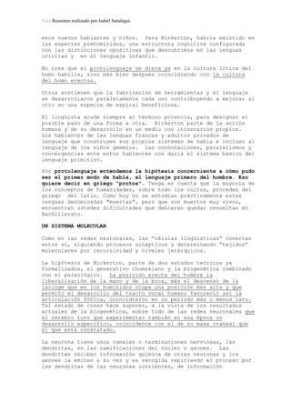 7/11 Resumen realizado por Isabel Saralegui.
esos nuevos hablantes y niños. Para Binkerton, habría existido en
las especies prehomínidos, una estructura cognitiva configurada
con las distinciones opositivas que descubrimos en las lenguas
criollas y en el lenguaje infantil.
No cree que el protolenguaje se diera ya en la cultura lítica del
homo habilis, sino más bien después coincidiendo con la cultura
del homo erectus.
Otros sostienen que la fabricación de herramientas y el lenguaje
se desarrollaron paralelamente cada uno contribuyendo a mejorar al
otro en una especie de espiral beneficiosa.
El lingüista acude siempre al término potencia, para designar el
posible paso de una forma a otra. Bickerton parte de la acción
humana y de su desarrollo en un medio con itinerarios propios.
Los hablantes de las lenguas francas y adultos privados de
lenguaje que construyen sus propios sistemas de habla e incluso al
lenguaje de los niños gemelos. Las connotaciones, paralelismos y
convergencias ente estos hablantes nos daría el sistema básico del
lenguaje primitivo.
Por protolenguaje entendemos la hipótesis concerniente a cómo pudo
ser el primer modo de habla, el lenguaje primero del hombre. Eso
quiere decir en griego "protos". Tenga en cuenta que la mayoría de
los conceptos de humanidades, sobre todo los cultos, proceden del
griego del latín. Como hoy no se estudian prácticamente estas
lenguas denominadas "muertas", pero que son muertos muy vivos,
encuentran ustedes dificultades que debieran quedar resueltas en
Bachillerato.
UN SISTEMA MOLECULAR
Como en las redes neuronales, las “células lingüísticas” conectan
entre sí, siguiendo procesos sinápticos y determinando “tejidos”
moleculares por recursividad y niveles jerárquicos.
La hipótesis de Bickerton, parte de dos estados teóricos ya
formalizados, el generativo chomskiano y la biogenética combinado
con el paleológico. La posición erecta del hombre la
liberalización de la mano y de la boca, más el descenso de la
laringe que en los homínidos ocupa una posición más alta y que
permito el desarrollo del tracto vocal humano favoreció así la
articulación fónica, coincidieron en un período más o menos lato.
Tal estado de cosas hace suponer, a la vista de los resultados
actuales de la biogenética, sobre todo de las redes neuronales que
el cerebro tuvo que experimentar también en esa época un
desarrollo especifico, coincidente con el de su masa craneal que
sí que está constatado.
La neurona tiene unos ramales o terminaciones nerviosas, las
dendritas, en las ramificaciones del núcleo o axones. Las
dendritas reciben información química de otras neuronas y los
axones la emiten a su vez y es recogida repitiendo el proceso por
las dendritas de las neuronas corrientes, de información
 