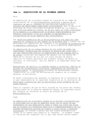 T16. Resumen realizado por Isabel Saralegui. 1/6
TEMA 16. ADQUISICIÓN DE LA PRIMERA LENGUA
Guia
La adquisición de la primera lengua se inscribe en el campo de
investigación de la Psicolingüística evolutiva a partir de la
hipótesis de que el lenguaje es una facultad innata y no un
conjunto de habilidades adquiridas culturalmente, por lo que no se
distingue de otras facultades biológicas propia de los humanos.
Como facultad genética innata, se da por igual en todos individuos
de la especie y su adquisición se produce espontáneamente sin
esfuerzo consciente y con una rapidez no equiparable a la
incorporación de otros aspectos del conocimiento.
Los objetivos genéricos de la Psicolingüística son explicar como
adquiere el lenguaje el ser humano en su primera edad y cuales son los
mecanismos de comprensión del lenguaje y los procesos de producción de
la expresión lingüística (meta de la Psicolingüística experimental)
La adquisición de la lengua materna en los niños de todas las
comunidades lingüísticas del planeta se produce del mismo modo y
sin que resulte más difícil la adquisición de una lenguas que la
de otras, ocurre por una especie de osmosis con los hechos de
habla de su entorno de los que los niños extraen de manera
implícita el modelo abstracto que llamamos lengua, de manera no
racional, no consciente. Ello es debido a la capacidad innata del
lenguaje.
Aprendizaje: Se aplica a la segunda lengua y sucesivas, implica un
proceso de incorporación consciente, dependiente de factores de
diversa índole: la dificultad intrínseca de determinados códigos
lingüísticos, el nivel de escolarización respecto de la lengua
materna, la motivación.
Un hecho constatable que abandona la hipótesis de la existencia de
un gen responsable de la capacidad lingüística es la existencia de
patologías lingüísticas que se manifiestan entre miembros de una
misma familia.
Sobre el supuesto de que se halla alojada en una parte del cerebro
y forma parte de la dotación geneática humana, la capacidad innata
del lenguaje se convierte en objeto de estudio de la
Neurolingüística.
YULE
La adquisición de la primera lengua es un proceso interesante por
la velocidad con la que se adquiere junto con el hecho de que
normalmente es una experiencia común a todos los niños del mundo
que se produce sin enseñanza explicita e independientemente de las
grandes diferencias existen en cuanto a nivel social y factores
culturales, ha llevado a pensar que hay alguna predisposición
innata en el humano para adquirir el lenguaje. Lo podemos llamar
la “facultad del lenguaje” con la que cada recién nacido humano
 