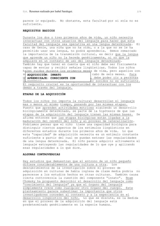 T16. Resumen realizado por Isabel Saralegui. 2/6
parece ir equipado. No obstante, esta facultad por si sola no es
suficiente.
REQUISITOS BASICOS
Durante los dos o tres primeros años de vida, un niño necesita
interactuar con otros usuarios del lenguaje para hacer que esta
facultad del lenguaje sea operativa en una lengua determinada. El
caso de Genie, una niña que no ha oído, o a la que no se le ha
permitido usar una lengua, no podrá aprenderla. Hemos remarcado
la importancia de la transmisión cultural, es decir que la lengua
que aprende un niño no la hereda genéticamente, si no que la
adquiere en un contexto de uso del lenguaje determinado.
También hay que tener en cuenta que el niño debe ser físicamente
capaz de enviar y recibir señales lingüísticas. Todos los niños
hacen ruidos durante los primeros meses de vida, pero aquellos con
sordera congénita dejan de hacerlos al cabo de seis meses. Para
que un niño llegue a hablar una lengua, debe poder oír a personas
que utilizan esa lengua, aunque solo oír sonidos no es suficiente.
El requisito crucial es la oportunidad de interactuar con los
demás a través del lenguaje.
ETAPAS DE LA ADQUISICIÓN
Todos los niños (no importa la cultura) desarrollan el lenguaje
mas o menos al mismo tiempo, pasando por las mismas etapas.
Puesto que aprenden actividades motrices siguiendo un desarrollo
biológicamente determinado, se parte de la hipótesis de que las
etapas de la adquisición del lenguaje tienen las mismas bases. Se
afirma entonces que las etapas biológicas están ligadas a la
maduración del cerebro del niño y al proceso de lateralización.
Podríamos pensar que el niño tiene una capacidad biológica para
distinguir ciertos aspectos de los estímulos lingüísticos en
diferentes estadios durante los primeros años de vida. Lo que
esta “capacidad” de adquisición necesita es un estímulo constante
suficiente a partir del cual se puedan extraer las regularidades
de una lengua determinada. El niño parece adquirir activamente el
lenguaje extrayendo las regularidades de lo que oye y aplicando
esas regularidades a lo que dice.
ALGUNAS CONTROVERSIAS
Hay estudios que demuestran que el entrono de un niño pequeño
difiere considerablemente de una cultura a otra. Los
descubrimientos de la investigación sobre el proceso de
adquisición en culturas de habla inglesa de clase media podría no
parecerse a los estudios hechos en otras culturas. También causa
cierta controversia la cuestión del componente “innato”. Noam
Chomsky ha propuesto describir el desarrollo del lenguaje como
“crecimiento del lenguaje” ya que el órgano del lenguaje
simplemente crece como cualquier otro órgano del cuerpo. Este
planteamiento parece subestimar la importancia que otros
investigadores conceden al contexto y a la experiencia en el
desarrollo lingüístico del niño. Lo que se discute, es la medida
en que el proceso de la adquisición del lenguaje está
predeterminado genéticamente en la especie humana.
ADQUISICIÓN: INNATO
APRENDIZAJE: CONSCIENTE CON
ESFUERZO
 