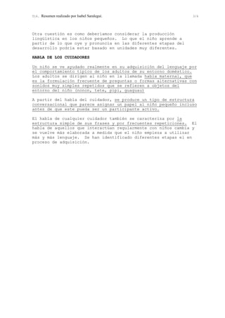 T16. Resumen realizado por Isabel Saralegui. 3/6
Otra cuestión es como deberíamos considerar la producción
lingüística en los niños pequeños. Lo que el niño aprende a
partir de lo que oye y pronuncia en las diferentes etapas del
desarrollo podría estar basado en unidades muy diferentes.
HABLA DE LOS CUIDADORES
Un niño se ve ayudado realmente en su adquisición del lenguaje por
el comportamiento típico de los adultos de su entorno doméstico.
Los adultos se dirigen al niño en la llamada habla maternal, que
es la formulación frecuente de preguntas o formas alternativas con
sonidos muy simples repetidos que se refieren a objetos del
entorno del niño (nonon, tete, pipi, guaguau)
A partir del habla del cuidador, se produce un tipo de estructura
conversacional que parece asignar un papel al niño pequeño incluso
antes de que este pueda ser un participante activo.
El habla de cualquier cuidador también se caracteriza por la
estructura simple de sus frases y por frecuentes repeticiones. El
habla de aquellos que interactúan regularmente con niños cambia y
se vuelve más elaborada a medida que el niño empieza a utilizar
más y más lenguaje. Se han identificado diferentes etapas el en
proceso de adquisición.
 