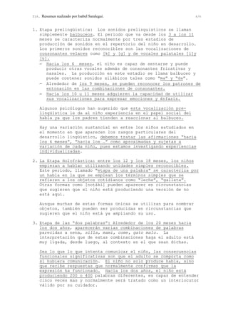 T16. Resumen realizado por Isabel Saralegui. 4/6
1. Etapa prelingüística: Los sonidos prelinguisticos se llaman
simplemente balbuceos. El periodo que va desde los 3 a los 11
meses se caracteriza normalmente por tres estadios de
producción de sonidos en el repertorio del niño en desarrollo.
Los primeros sonidos reconocibles son las vocalizaciones de
consonantes velares como [k] y [g] y de vocales palatales [i]y
[u].
− Hacia los 6 meses, el niño es capaz de sentarse y puede
producir otras vocales además de consonantes fricativas y
nasales. La producción en este estadio se llama balbuceo y
puede contener sonidos silábicos tales como “ma” y “da”.
− Alrededor de los 9 meses, se pueden reconocer los patrones de
entonación en las combinaciones de consonantes.
− Hacia los 10 u 11 meses adquieren la capacidad de utilizar
sus vocalizaciones para expresar emociones y énfasis.
Algunos psicólogos han sugerido que esta vocalización pre-
lingüística le da al niño experiencia en el papel social del
habla ya que los padres tienden a reaccionar al balbuceo.
Hay una variación sustancial en entre los niños estudiados en
el momento en que aparecen los rasgos particulares del
desarrollo lingüístico, debemos tratar las afirmaciones “hacia
los 6 meses”, “hacia los …” como aproximadas y sujetas a
variación de cada niño, pues estamos investigando experiencias
individualizadas.
2. La Etapa Holofrástica: entre los 12 y los 18 meses, los niños
empiezan a hablar utilizando unidades simples reconocibles.
Este periodo, llamado “etapa de una palabra” se caracteriza por
un habla en la que se emplean los términos simples que se
refieren a los objetos cotidianos como “leche”, “galleta”.
Otras formas como [notáki] pueden aparecer en circunstancias
que sugieren que el niño está produciendo una versión de no
está aquí.
Aunque muchas de estas formas únicas se utilizan para nombrar
objetos, también pueden ser producidas en circunstancias que
sugieren que el niño está ya ampliando su uso.
3. Etapa de las “dos palabras”: Alrededor de los 20 meses hacia
los dos años, aparecerán varias combinaciones de palabras
parecidas a nena, silla, mami, come, gato malo. La
interpretación que de estas combinaciones haga el adulto está
muy ligada, desde luego, al contexto en el que sean dichas.
Sea lo que lo que intenta comunicar el niño, las consecuencias
funcionales significativas son que el adulto se comporta como
si hubiera comunicación. El niño no solo produce habla, sino
que recibe respuestas que normalmente confirman que la
expresión ha funcionado. Hacia los dos años, el niño está
produciendo 200 o 400 palabras diferentes, es capaz de entender
cinco veces mas y normalmente será tratado como un interlocutor
válido por su cuidador.
 