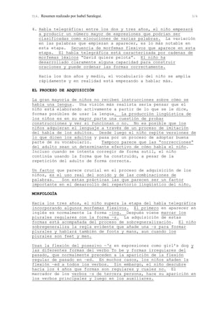 T16. Resumen realizado por Isabel Saralegui. 5/6
4. Habla telegráfica: entre los dos y tres años, el niño empezará
a producir un número mayor de expresiones que podrían ser
clasificadas como elocuciones de varias palabras. La variación
en las palabras que empiezan a aparecer, es lo más notable en
esta etapa. Secuencia de morfemas flexivos que aparece en esta
etapa. El habla telegráfica está caracterizada por cadenas de
morfemas léxicos “David quiere pelota”. El niño ha
desarrollado claramente alguna capacidad para construir
oraciones y puede ordenar las formas correctamente.
Hacia los dos años y medio, el vocabulario del niño se amplía
rápidamente y en realidad está empezando a hablar más.
EL PROCESO DE ADQUISICIÓN
La gran mayoría de niños no reciben instrucciones sobre cómo se
habla una lengua. Una visión más realista sería pensar que el
niño está elaborando activamente a partir de lo que se le dice,
formas posibles de usar la lengua. La producción lingüística de
los niños es en su mayor parte una cuestión de probar
construcciones y ver si funcionan o no. No es posible que los
niños adquieran el lenguaje a través de un proceso de imitación
del habla de los adultos. Desde luego el niño repite versiones de
lo que dicen los adultos y pasa por un proceso de adoptar buena
parte de su vocabulario. Tampoco parece que las “correcciones”
del adulto sean un determinante efectivo de cómo habla el niño.
Incluso cuando se intenta corregir de forma sutil, el niño
continúa usando la forma que ha construido, a pesar de la
repetición del adulto de forma correcta.
Un factor que parece crucial en el proceso de adquisición de los
niños, es el uso real del sonido y de las combinaciones de
palabras. Son estas prácticas las que parecen ser un factor
importante en el desarrollo del repertorio lingüístico del niño.
MORFOLOGÍA
Hacia los tres años, el niño supera la etapa del habla telegráfica
incorporando algunos morfemas flexivos. El primero en aparecer en
inglés es normalmente la forma –ing. Después viene marcar los
plurales regulares con la forma –s. La adquisición de estas
formas está acompañada del proceso de sobregneralización. El niño
sobregeneraliza la regla evidente que añade una –s para formar
plurales y hablará también de foots y mans, aun cuando los
plurales son feet y men.
Usan la flexión del posesivo –‘s en expresiones como girl’s dog y
las diferentes formas del verbo To be y formas irregulares del
pasado, que normalmente preceden a la aparición de la flexión
regular de pasado en –ed. En muchos casos, los niños añaden la
flexión –ed a todos los verbos. Sin embargo, el niño descubre
hacia los 4 años que formas son regulares y cuales no. El
marcador de los verbos –s de tercera persona, hace su aparición en
los verbos principales y luego en los auxiliares.
 