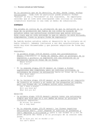 T16. Resumen realizado por Isabel Saralegui. 6/6
En la secuencia que se ha descrito, se dan, desde luego, muchas
variaciones. Cada niño en particular puede producir formas
“buenas” un día y “horribles” al día siguiente. Es importante
recordar que el niño está averiguando como utilizar el sistema
lingüístico mientras lo usa como un medio de comunicación.
SINTAXIS
Una prueba en contra de la afirmación de que la imitación es la
base de la producción del habla de los niños ha surgido de
estudios sobre las estructuras sintácticas que estos utilizan.
Está claro que el niño entiende lo que el adulto le está diciendo,
simplemente, tiene su propia forma de expresarlo.
Ha habido muchos estudios sobre el desarrollo de la sintaxis en el
habla infantil. Debemos limitarnos a ver dos características que
están muy bien documentadas y que parecen adquirirse de forma muy
regular.
PREGUNTAS:
− La primera etapa (18-26 meses) tiene dos procedimientos.
Añadir simplemente la forma wh (where, who) al principio de la
expresión o proferir la expresión con una elevación en la
entonación hacia el final de la frase.
Where kitty?
Sit chair?
− En la segunda etapa,(22-30 meses) se llegan a formar
expresiones más complejas, pero se continua utilizando la
estrategia de elevar la entonación hacia el final de la frase.
What book name?
See my doggie?
− En la tercera etapa (24-40 meses) ya ha aparecido el requisito
de invertir el sujeto y el verbo en las preguntas en inglés,
pero las formas wh, no siempre sufren esta inversión.
Can I have a piece?
Will you help me?
What did you do?
NEGACIÓN
− La primera etapa (18-26 meses): parece tener una estrategia
simple que dice que no o not deben de estar al principio de
cualquier expresión.
No mitten (no guante)
Not a tedy bear
− En la segunda etapa (22-30 meses): las formas negativas
adicionales don’t (“no” negando el auxiliar en presente) y
can’t empiezan a utilizarse y junto a las formas no y not se
ponen delante del verbo y no al principio de la oración como
antes.
He no bite you (el no morder a ti)
You can’t dance
 