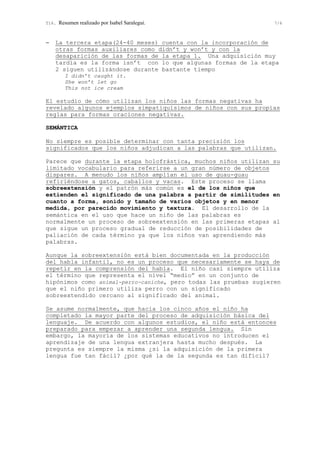 T16. Resumen realizado por Isabel Saralegui. 7/6
− La tercera etapa(24-40 meses) cuenta con la incorporación de
otras formas auxiliares como didn’t y won’t y con la
desaparición de las formas de la etapa 1. Una adquisición muy
tardía es la forma isn’t con lo que algunas formas de la etapa
2 siguen utilizándose durante bastante tiempo
I didn’t caught it.
She won’t let go
This not ice cream
El estudio de cómo utilizan los niños las formas negativas ha
revelado algunos ejemplos simpatiquísimos de niños con sus propias
reglas para formas oraciones negativas.
SEMÁNTICA
No siempre es posible determinar con tanta precisión los
significados que los niños adjudican a las palabras que utilizan.
Parece que durante la etapa holofrástica, muchos niños utilizan su
limitado vocabulario para referirse a un gran número de objetos
dispares. A menudo los niños amplían el uso de guau-guau
refiriéndose a gatos, caballos y vacas. Este proceso se llama
sobreextensión y el patrón más común es el de los niños que
extienden el significado de una palabra a partir de similitudes en
cuanto a forma, sonido y tamaño de varios objetos y en menor
medida, por parecido movimiento y textura. El desarrollo de la
semántica en el uso que hace un niño de las palabras es
normalmente un proceso de sobreextensión en las primeras etapas al
que sigue un proceso gradual de reducción de posibilidades de
paliación de cada término ya que los niños van aprendiendo más
palabras.
Aunque la sobreextensión está bien documentada en la producción
del habla infantil, no es un proceso que necesariamente se haya de
repetir en la comprensión del habla. El niño casi siempre utiliza
el término que representa el nivel “medio” en un conjunto de
hipónimos como animal-perro-caniche, pero todas las pruebas sugieren
que el niño primero utiliza perro con un significado
sobreextendido cercano al significado del animal.
Se asume normalmente, que hacia los cinco años el niño ha
completado la mayor parte del proceso de adquisición básica del
lenguaje. De acuerdo con algunos estudios, el niño está entonces
preparado para empezar a aprender una segunda lengua. Sin
embargo, la mayoría de los sistemas educativos no introducen el
aprendizaje de una lengua extranjera hasta mucho después. La
pregunta es siempre la misma ¿si la adquisición de la primera
lengua fue tan fácil? ¿por qué la de la segunda es tan difícil?
 