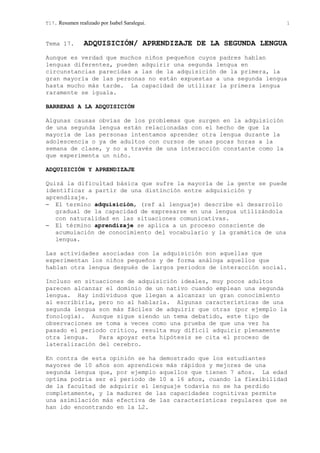 T17. Resumen realizado por Isabel Saralegui. 1
Tema 17. ADQUISICIÓN/ APRENDIZAJE DE LA SEGUNDA LENGUA
Aunque es verdad que muchos niños pequeños cuyos padres hablan
lenguas diferentes, pueden adquirir una segunda lengua en
circunstancias parecidas a las de la adquisición de la primera, la
gran mayoría de las personas no están expuestas a una segunda lengua
hasta mucho más tarde. La capacidad de utilizar la primera lengua
raramente se iguala.
BARRERAS A LA ADQUISICIÓN
Algunas causas obvias de los problemas que surgen en la adquisición
de una segunda lengua están relacionadas con el hecho de que la
mayoría de las personas intentamos aprender otra lengua durante la
adolescencia o ya de adultos con cursos de unas pocas horas a la
semana de clase, y no a través de una interacción constante como la
que experimenta un niño.
ADQUISICIÓN Y APRENDIZAJE
Quizá la dificultad básica que sufre la mayoría de la gente se puede
identificar a partir de una distinción entre adquisición y
aprendizaje.
− El termino adquisición, (ref al lenguaje) describe el desarrollo
gradual de la capacidad de expresarse en una lengua utilizándola
con naturalidad en las situaciones comunicativas.
− El término aprendizaje se aplica a un proceso consciente de
acumulación de conocimiento del vocabulario y la gramática de una
lengua.
Las actividades asociadas con la adquisición son aquellas que
experimentan los niños pequeños y de forma análoga aquellos que
hablan otra lengua después de largos periodos de interacción social.
Incluso en situaciones de adquisición ideales, muy pocos adultos
parecen alcanzar el dominio de un nativo cuando emplean una segunda
lengua. Hay individuos que llegan a alcanzar un gran conocimiento
al escribirla, pero no al hablarla. Algunas características de una
segunda lengua son más fáciles de adquirir que otras (por ejemplo la
fonología). Aunque sigue siendo un tema debatido, este tipo de
observaciones se toma a veces como una prueba de que una vez ha
pasado el periodo critico, resulta muy difícil adquirir plenamente
otra lengua. Para apoyar esta hipótesis se cita el proceso de
lateralización del cerebro.
En contra de esta opinión se ha demostrado que los estudiantes
mayores de 10 años son aprendices más rápidos y mejores de una
segunda lengua que, por ejemplo aquellos que tienen 7 años. La edad
optima podría ser el periodo de 10 a 16 años, cuando la flexibilidad
de la facultad de adquirir el lenguaje todavía no se ha perdido
completamente, y la madurez de las capacidades cognitivas permite
una asimilación más efectiva de las características regulares que se
han ido encontrando en la L2.
 