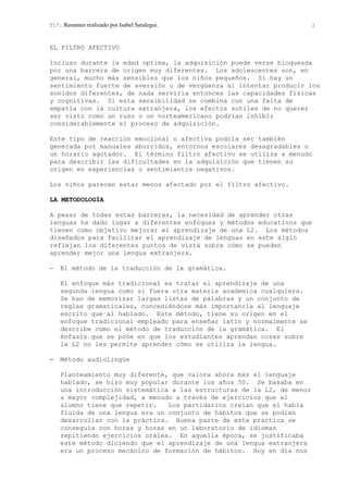 T17. Resumen realizado por Isabel Saralegui. 2
EL FILTRO AFECTIVO
Incluso durante la edad optima, la adquisición puede verse bloqueada
por una barrera de origen muy diferentes. Los adolescentes son, en
general, mucho más sensibles que los niños pequeños. Si hay un
sentimiento fuerte de aversión o de vergüenza al intentar producir los
sonidos diferentes, de nada serviría entonces las capacidades físicas
y cognitivas. Si esta sensibilidad se combina con una falta de
empatía con la cultura extranjera, los efectos sutiles de no querer
ser visto como un ruso o un norteamericano podrían inhibir
considerablemente el proceso de adquisición.
Este tipo de reacción emocional o afectiva podría ser también
generada por manuales aburridos, entornos escolares desagradables o
un horario agotador. El término filtro afectivo se utiliza a menudo
para describir las dificultades en la adquisición que tienen su
origen en experiencias o sentimientos negativos.
Los niños parecen estar menos afectado por el filtro afectivo.
LA METODOLOGÍA
A pesar de todas estas barreras, la necesidad de aprender otras
lenguas ha dado lugar a diferentes enfoques y métodos educativos que
tienen como objetivo mejorar el aprendizaje de una L2. Los métodos
diseñados para facilitar el aprendizaje de lenguas en este siglo
reflejan los diferentes puntos de vista sobre cómo se pueden
aprender mejor una lengua extranjera.
− El método de la traducción de la gramática.
El enfoque más tradicional es tratar el aprendizaje de una
segunda lengua como si fuera otra materia academica cualquiera.
Se han de memorizar largas listas de palabras y un conjunto de
reglas gramaticales, concediéndose más importancia al lenguaje
escrito que al hablado. Este método, tiene su origen en el
enfoque tradicional empleado para enseñar latín y normalmente se
describe como el método de traducción de la gramática. El
énfasis que se pone en que los estudiantes aprendan cosas sobre
la L2 no les permite aprender cómo se utiliza la lengua.
− Método audiolingüe
Planteamiento muy diferente, que valora ahora más el lenguaje
hablado, se hizo muy popular durante los años 50. Se basaba en
una introducción sistemática a las estructuras de la L2, de menor
a mayor complejidad, a menudo a través de ejercicios que el
alumno tiene que repetir. Los partidarios creían que el habla
fluida de una lengua era un conjunto de hábitos que se podían
desarrollar con la práctica. Buena parte de esta practica se
conseguía con horas y horas en un laboratorio de idiomas
repitiendo ejercicios orales. En aquella época, se justificaba
este método diciendo que el aprendizaje de una lengua extranjera
era un proceso mecánico de formación de hábitos. Hoy en día nos
 