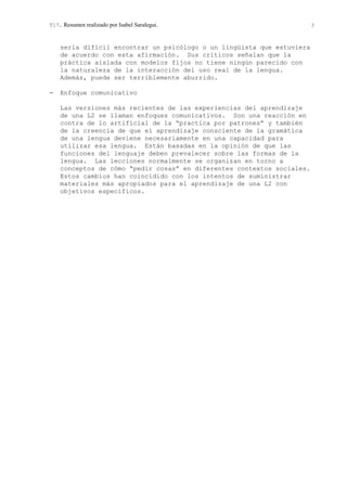 T17. Resumen realizado por Isabel Saralegui. 3
sería difícil encontrar un psicólogo o un lingüista que estuviera
de acuerdo con esta afirmación. Sus críticos señalan que la
práctica aislada con modelos fijos no tiene ningún parecido con
la naturaleza de la interacción del uso real de la lengua.
Además, puede ser terriblemente aburrido.
− Enfoque comunicativo
Las versiones más recientes de las experiencias del aprendizaje
de una L2 se llaman enfoques comunicativos. Son una reacción en
contra de lo artificial de la “practica por patrones” y también
de la creencia de que el aprendizaje consciente de la gramática
de una lengua deviene necesariamente en una capacidad para
utilizar esa lengua. Están basadas en la opinión de que las
funciones del lenguaje deben prevalecer sobre las formas de la
lengua. Las lecciones normalmente se organizan en torno a
conceptos de cómo “pedir cosas” en diferentes contextos sociales.
Estos cambios han coincidido con los intentos de suministrar
materiales más apropiados para el aprendizaje de una L2 con
objetivos específicos.
 