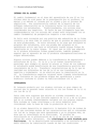 T17. Resumen realizado por Isabel Saralegui. 4
INTERES POR EL ALUMNO
El cambio fundamental en el área del aprendizaje de una L2 en los
últimos años ha sido pasar de la preocupación por el profesor, el
manual y el método al interés por el alumno y por el proceso de
adquisición. Una característica radical de la mayoría de los
enfoques comunicativos es la tolerancia hacia los errores que
comenten los estudiantes. Tradicionalmente, los errores eran
considerados muy negativos. El hecho de que últimamente haya más
condescendencia con los errores del alumno está relacionado con un
cambio fundamental de perspectiva respecto a ese enfoque.
Un fallo será corregido por una práctica más exhaustiva de la forma
correcta y se verá como un indicio de que el proceso de adquisición
se está produciendo. Un error entonces no es algo que entorpece el
progreso del estudiante, sino una prueba del progreso en el
aprendizaje activo que hace un estudiante cuando ensaya formas de
comunicarse en la nueva lengua. Al igual que un niño que adquiere
su L1 produce diferentes formas gramaticales, también podemos
esperar que el aprendiz de una L2 produzca sobregeneralizaciones en
etapas determinadas.
Algunos errores pueden deberse a la transferencia de expresiones o
estructuras de la L1. Si la L1 y la L2 tienen características
parecidas (por ejemplo el marcar el plural al final de los nombres)
el estudiante puede beneficiarse de una transferencia positiva del
conocimiento de la L1. Transferir características de la L1 que en
realidad son diferentes de las de la L2 es una transferencia
negativa y normalmente no es efectiva para la comunicación en la
L2. La transferencia negativa (algunas veces llamada interferencia)
e más frecuente en las primeras etapas del aprendizaje y suele
disminuir conforme el alumno va familiarizándose con la L2.
INTERLENGUA
El lenguaje producto por los alumnos contiene un gran número de
errores que no parecen tener relación ni con las formas de la L1 ni
con las de la L2
Datos como este sugieren que existe un sistema intermedio en la
adquisición de la L2 que contiene aspectos de la L1 y de la L2 pero
que es un sistema inherentemente variable con sus propias reglas.
Este sistema se llama interlengua y en estos momentos está
considerado como la base de toda la producción de la L2.
Si un alumno desarrolla un repertorio lo bastante fijo de normas de
la L2 que contienen muchas de las características que no concuerdan
con las de la lengua que está aprendiendo y ya no progresa más, se
dice que su interlengua se ha fosilizado. El proceso de
fosilización en la pronunciación de la L2 es una de las causas
obvias del acento extranjero. Una interlengua no está diseñada para
fosilizarse. Se va desarrollando naturalmente y se convierte en un
medio efectivo de comunicación cuando se dan las condiciones
 