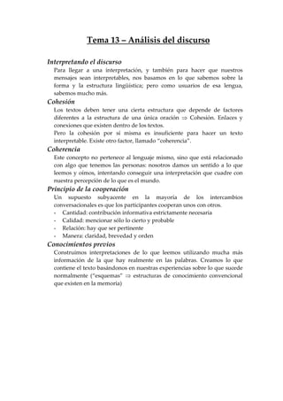 Tema 13 – Análisis del discurso
Interpretando el discurso
Para llegar a una interpretación, y también para hacer que nuestros
mensajes sean interpretables, nos basamos en lo que sabemos sobre la
forma y la estructura lingüística; pero como usuarios de esa lengua,
sabemos mucho más.
Cohesión
Los textos deben tener una cierta estructura que depende de factores
diferentes a la estructura de una única oración ⇒ Cohesión. Enlaces y
conexiones que existen dentro de los textos.
Pero la cohesión por sí misma es insuficiente para hacer un texto
interpretable. Existe otro factor, llamado “coherencia”.
Coherencia
Este concepto no pertenece al lenguaje mismo, sino que está relacionado
con algo que tenemos las personas: nosotros damos un sentido a lo que
leemos y oímos, intentando conseguir una interpretación que cuadre con
nuestra percepción de lo que es el mundo.
Principio de la cooperación
Un supuesto subyacente en la mayoría de los intercambios
conversacionales es que los participantes cooperan unos con otros.
- Cantidad: contribución informativa estrictamente necesaria
- Calidad: mencionar sólo lo cierto y probable
- Relación: hay que ser pertinente
- Manera: claridad, brevedad y orden
Conocimientos previos
Construimos interpretaciones de lo que leemos utilizando mucha más
información de la que hay realmente en las palabras. Creamos lo que
contiene el texto basándonos en nuestras experiencias sobre lo que sucede
normalmente (“esquemas” ⇒ estructuras de conocimiento convencional
que existen en la memoria)
 