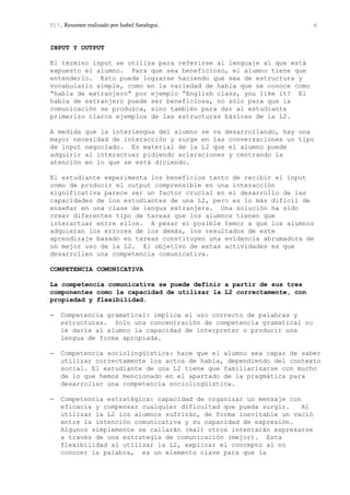 T17. Resumen realizado por Isabel Saralegui. 6
INPUT Y OUTPUT
El término input se utiliza para referirse al lenguaje al que está
expuesto el alumno. Para que sea beneficioso, el alumno tiene que
entenderlo. Esto puede lograrse haciendo que sea de estructura y
vocabulario simple, como en la variedad de habla que se conoce como
“habla de extranjero” por ejemplo “English class, you like it? El
habla de extranjero puede ser beneficiosa, no sólo para que la
comunicación se produzca, sino también para dar al estudiante
primerizo claros ejemplos de las estructuras básicas de la L2.
A medida que la interlengua del alumno se va desarrollando, hay una
mayor necesidad de interacción y surge en las conversaciones un tipo
de input negociado. Es material de la L2 que el alumno puede
adquirir al interactuar pidiendo aclaraciones y centrando la
atención en lo que se está diciendo.
El estudiante experimenta los beneficios tanto de recibir el input
como de producir el output comprensible en una interacción
significativa parece ser un factor crucial en el desarrollo de las
capacidades de los estudiantes de una L2, pero es lo más difícil de
enseñar en una clase de lengua extranjera. Una solución ha sido
crear diferentes tipo de tareas que los alumnos tienen que
interactuar entre ellos. A pesar el posible temor a que los alumnos
adquieran los errores de los demás, los resultados de este
aprendizaje basado en tareas constituyen una evidencia abrumadora de
un mejor uso de la L2. El objetivo de estas actividades es que
desarrollen una competencia comunicativa.
COMPETENCIA COMUNICATIVA
La competencia comunicativa se puede definir a partir de sus tres
componentes como la capacidad de utilizar la L2 correctamente, con
propiedad y flexibilidad.
− Competencia gramatical: implica el uso correcto de palabras y
estructuras. Solo una concentración de competencia gramatical no
le daría al alumno la capacidad de interpretar o producir una
lengua de forma apropiada.
− Competencia sociolingüística: hace que el alumno sea capaz de saber
utilizar correctamente los actos de habla, dependiendo del contexto
social. El estudiante de una L2 tiene que familiarizarse con mucho
de lo que hemos mencionado en el apartado de la pragmática para
desarrollar una competencia sociolingüística.
− Competencia estratégica: capacidad de organizar un mensaje con
eficacia y compensar cualquier dificultad que pueda surgir. Al
utilizar la L2 los alumnos sufrirán, de forma inevitable un vació
entre la intención comunicativa y su capacidad de expresión.
Algunos simplemente se callarán (mal) otros intentarán expresarse
a través de una estrategia de comunicación (mejor). Esta
flexibilidad al utilizar la L2, explicar el concepto al no
conocer la palabra, es un elemento clave para que la
 