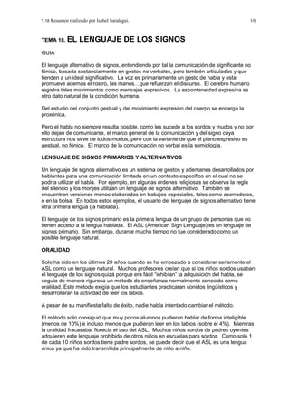 T.18 Resumen realizado por Isabel Saralegui. 1/5
TEMA 18. EL LENGUAJE DE LOS SIGNOS
GUIA
El lenguaje alternativo de signos, entendiendo por tal la comunicación de significante no
fónico, basada sustancialmente en gestos no verbales, pero también articulados y que
tienden a un ideal significativo. La voz es primariamente un gesto de habla y esta
promueve además el rostro, las manos…que refuerzan el discurso. El cerebro humano
registra tales movimientos como mensajes expresivos. La espontaneidad expresiva es
otro dato natural de la condición humana.
Del estudio del conjunto gestual y del movimiento expresivo del cuerpo se encarga la
proxénica.
Pero el habla no siempre resulta posible, como les sucede a los sordos y mudos y no por
ello dejan de comunicarse, el marco general de la comunicación y del signo cuya
estructura nos sirve de todos modos, pero con la variante de que el plano expresivo es
gestual, no fónico. El marco de la comunicación no verbal es la semiología.
LENGUAJE DE SIGNOS PRIMARIOS Y ALTERNATIVOS
Un lenguaje de signos alternativo es un sistema de gestos y ademanes desarrollados por
hablantes para una comunicación limitada en un contexto especifico en el cual no se
podría utilizar el habla. Por ejemplo, en algunas órdenes religiosas se observa la regla
del silencio y los monjes utilizan un lenguaje de signos alternativo. También se
encuentran versiones menos elaboradas en trabajos especiales, tales como aserraderos,
o en la bolsa. En todos estos ejemplos, el usuario del lenguaje de signos alternativo tiene
otra primera lengua (la hablada).
El lenguaje de los signos primario es la primera lengua de un grupo de personas que no
tienen acceso a la lengua hablada. El ASL (American Sign Lenguaje) es un lenguaje de
signos primario. Sin embargo, durante mucho tiempo no fue considerado como un
posible lenguaje natural.
ORALIDAD
Solo ha sido en los últimos 20 años cuando se ha empezado a considerar seriamente el
ASL como un lenguaje natural. Muchos profesores creían que si los niños sordos usaban
el lenguaje de los signos quizá porque era fácil “inhibían” la adquisición del habla, se
seguía de manera rigurosa un método de enseñanza normalmente conocido como
oralidad. Este método exigía que los estudiantes practicaran sonidos lingüísticos y
desarrollaran la actividad de leer los labios.
A pesar de su manifiesta falta de éxito, nadie había intentado cambiar el método.
El método solo consiguió que muy pocos alumnos pudieran hablar de forma inteligible
(menos de 10%) e incluso menos que pudieran leer en los labios (sobre el 4%). Mientras
la oralidad fracasaba, florecía el uso del ASL. Muchos niños sordos de padres oyentes
adquieren este lenguaje prohibido de otros niños en escuelas para sordos. Como solo 1
de cada 10 niños sordos tiene padre sordos, se puede decir que el ASL es una lengua
única ya que ha sido transmitida principalmente de niño a niño.
 