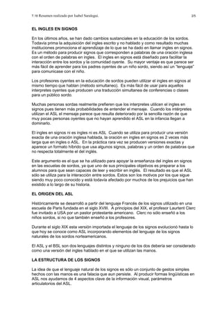 T.18 Resumen realizado por Isabel Saralegui. 2/5
EL INGLES EN SIGNOS
En los últimos años, se han dado cambios sustanciales en la educación de los sordos.
Todavía prima la adquisición del ingles escrito y no hablado y como resultado muchas
instituciones promociona el aprendizaje de lo que se ha dado en llamar ingles en signos.
Es un método para producir signos que corresponden a palabras de una oración inglesa
con el orden de palabras en ingles. El ingles en signos está diseñado para facilitar la
interacción entre los sordos y la comunidad oyente. Su mayor ventaje es que parece ser
más fácil de aprender para los padres oyentes de un niño sordo, siendo así un “lenguaje”
para comunicase con el niño.
Los profesores oyentes en la educación de sordos pueden utilizar el ingles en signos al
mismo tiempo que hablan (método simultaneo). Es más fácil de usar para aquellos
interpretes oyentes que producen una traducción simultanea de conferencias o clases
para un público sordo.
Muchas personas sordas realmente prefieren que los interpretes utilicen el ingles en
signos pues tienen más probabilidades de entender el mensaje. Cuando los intérpretes
utilizan el ASL el mensaje parece que resulta deteriorado por la sencilla razón de que
muy pocas personas oyentes que no hayan aprendido el ASL en la infancia llegan a
dominarlo.
El ingles en signos ni es ingles ni es ASL Cuando se utiliza para producir una versión
exacta de una oración inglesa hablada, la oración en ingles en signos es 2 veces más
larga que en ingles o ASL. En la práctica rara vez se producen versiones exactas y
aparece un formato híbrido que usa algunos signos, palabras y un orden de palabras que
no respecta totalmente el del inglés.
Este argumento es el que se ha utilizado para apoyar la enseñanza del ingles en signos
en las escuelas de sordos, ya que uno de sus principales objetivos es preparar a los
alumnos para que sean capaces de leer y escribir en inglés. El resultado es que el ASL
sólo se utiliza para la interacción entre sordos. Estos son los motivos por los que sigue
siendo muy poco conocido y está todavía afectado por muchos de los prejuicios que han
existido a lo largo de su historia.
EL ORIGEN DEL ASL
Históricamente se desarrolló a partir del lenguaje Francés de los signos utilizado en una
escuela de Paris fundada en el siglo XVIII. A principios del XIX, el profesor Laurtent Clerc
fue invitado a USA por un pastor protestante americano. Clerc no sólo enseñó a los
niños sordos, si no que también enseñó a los profesores.
Durante el siglo XIX esta versión importada el lenguaje de los signos evolucionó hasta lo
que hoy se conoce como ASL incorporando elementos del lenguaje de los signos
naturales de los sordos norteamericanos.
El ASL y el BSL son dos lenguajes distintos y ninguno de los dos debería ser considerado
como una versión del ingles hablado en el que se utilizan las manos.
LA ESTRUCTURA DE LOS SIGNOS
La idea de que el lenguaje natural de los signos es sólo un conjunto de gestos simples
hechos con las manos es una falacia que aun persiste. Al producir formas lingüísticas en
ASL nos ayudamos de 4 aspectos clave de la información visual, parámetros
articulatorios del ASL.
 