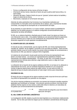 T.18 Resumen realizado por Isabel Saralegui. 3/5
− Forma o configuración de las manos al formar el signo.
− Orientación de las manos: describe el hecho de que la palma esté hacia arriba y no
hacia abajo.
− Situación del signo: Capta el hecho de que en “gracias” primero está en la barbilla y
luego a la altura de la cintura.
− Movimiento; implicado en la formación del signo.
Además de estos parámetros hay funciones muy importantes realizados por
componentes no manuales como movimientos de la cabeza, ojos y expresiones faciales
concretas, una pregunta se acompaña de un levantamiento de cejas.
Si se presenta un nuevo término o un nuevo nombre, siempre existe la posibilidad de
deletrear con los dedos gracias a un sistema configurado convencionalmente para
representar las letras del alfabeto.
El ASL es un sistema lingüístico diseñada para el medio visual, los signos se hacen en
una interacción cara a cara. Una palabra hablada es una secuencia lineal de segmentos
sonoros mientras que un signo es una combinación de componentes dentro de una
dimensión espacial en la que aparecen simultáneamente.
EL SIGNIFICADO DE LOS SIGNOS
A menudo se cree, erróneamente, que los signos del ASL son meras representaciones
visuales de “retratos” de los objetos o acciones a los que estos se refieren. Estos errores
persisten debido a que el mundo oyente muy pocas veces es testigo de conversaciones o
discusiones en ASL que abarcan cualquier teme imaginable.
Un sistema de comunicación visual puede servirse de formas de representación que
tienen una base icónica. Los iconos son representaciones simbólicas similares,
físicamente a los objetos representados. Por tanto, al usar ASL si se pueden producir
representaciones icónicas para referirse a algo totalmente nuevo o a algo de lo que
raramente se habla.
La utilización de la mayoría de los signos cotidianos del ASL no se basa en la utilización e
interpretación de iconos, sino en símbolos lingüísticos basados en una convención.
Incluso si algunos signos tiene rastros de origen icónico, su uso real en el ASL no
depende de que el usuario esté pensando en este origen icónico para interpretarlo.
ESCRIBIR EN ASL
El hecho de que un lenguaje de los signos explote el medio visual de forma tan sutil hace
muy difícil el representarlo con precisión en una página.
Uno de los mayores problemas es encontrar una manera de incorporar aquellos aspectos
gestuales que contribuyen al mensaje. Una solución parcial es producir una línea de las
palabras hechas signos con las manos y sobre ella indicar el alcance y la naturaleza de
los gestos que convencionalmente los acompañan.
P indica función de pregunta y que dura toda la
A mi prestar libro ejecución del signo
EL ASL COMO UN SISTEMA LINGÜÍSTICO
La investigación del ASL desde un punto de vista lingüístico es un fenómeno relativamente
reciente. Se ha visto que todos los rasgos que se consideran características del lenguaje
 