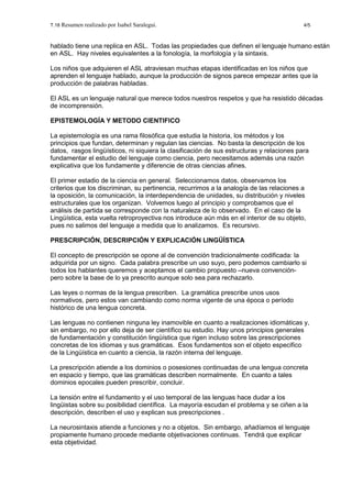 T.18 Resumen realizado por Isabel Saralegui. 4/5
hablado tiene una replica en ASL. Todas las propiedades que definen el lenguaje humano están
en ASL. Hay niveles equivalentes a la fonología, la morfología y la sintaxis.
Los niños que adquieren el ASL atraviesan muchas etapas identificadas en los niños que
aprenden el lenguaje hablado, aunque la producción de signos parece empezar antes que la
producción de palabras habladas.
El ASL es un lenguaje natural que merece todos nuestros respetos y que ha resistido décadas
de incomprensión.
EPISTEMOLOGÍA Y METODO CIENTIFICO
La epistemología es una rama filosófica que estudia la historia, los métodos y los
principios que fundan, determinan y regulan las ciencias. No basta la descripción de los
datos, rasgos lingüísticos, ni siquiera la clasificación de sus estructuras y relaciones para
fundamentar el estudio del lenguaje como ciencia, pero necesitamos además una razón
explicativa que los fundamente y diferencie de otras ciencias afines.
El primer estadio de la ciencia en general. Seleccionamos datos, observamos los
criterios que los discriminan, su pertinencia, recurrimos a la analogía de las relaciones a
la oposición, la comunicación, la interdependencia de unidades, su distribución y niveles
estructurales que los organizan. Volvemos luego al principio y comprobamos que el
análisis de partida se corresponde con la naturaleza de lo observado. En el caso de la
Lingüística, esta vuelta retroproyectiva nos introduce aún más en el interior de su objeto,
pues no salimos del lenguaje a medida que lo analizamos. Es recursivo.
PRESCRIPCIÓN, DESCRIPCIÓN Y EXPLICACIÓN LINGÜÍSTICA
El concepto de prescripción se opone al de convención tradicionalmente codificada: la
adquirida por un signo. Cada palabra prescribe un uso suyo, pero podemos cambiarlo si
todos los hablantes queremos y aceptamos el cambio propuesto –nueva convención-
pero sobre la base de lo ya prescrito aunque solo sea para rechazarlo.
Las leyes o normas de la lengua prescriben. La gramática prescribe unos usos
normativos, pero estos van cambiando como norma vigente de una época o período
histórico de una lengua concreta.
Las lenguas no contienen ninguna ley inamovible en cuanto a realizaciones idiomáticas y,
sin embargo, no por ello deja de ser científico su estudio. Hay unos principios generales
de fundamentación y constitución lingüística que rigen incluso sobre las prescripciones
concretas de los idiomas y sus gramáticas. Esos fundamentos son el objeto especifico
de la Lingüística en cuanto a ciencia, la razón interna del lenguaje.
La prescripción atiende a los dominios o posesiones continuadas de una lengua concreta
en espacio y tiempo, que las gramáticas describen normalmente. En cuanto a tales
dominios epocales pueden prescribir, concluir.
La tensión entre el fundamento y el uso temporal de las lenguas hace dudar a los
lingüistas sobre su posibilidad científica. La mayoría escudan el problema y se ciñen a la
descripción, describen el uso y explican sus prescripciones .
La neurosintaxis atiende a funciones y no a objetos. Sin embargo, añadíamos el lenguaje
propiamente humano procede mediante objetivaciones continuas. Tendrá que explicar
esta objetividad.
 