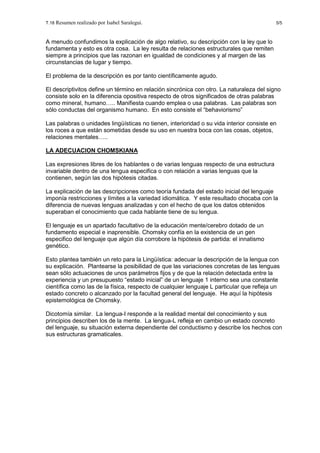 T.18 Resumen realizado por Isabel Saralegui. 5/5
A menudo confundimos la explicación de algo relativo, su descripción con la ley que lo
fundamenta y esto es otra cosa. La ley resulta de relaciones estructurales que remiten
siempre a principios que las razonan en igualdad de condiciones y al margen de las
circunstancias de lugar y tiempo.
El problema de la descripción es por tanto científicamente agudo.
El descriptivitos define un término en relación sincrónica con otro. La naturaleza del signo
consiste solo en la diferencia opositiva respecto de otros significados de otras palabras
como mineral, humano….. Manifiesta cuando emplea o usa palabras. Las palabras son
sólo conductas del organismo humano. En esto consiste el “behaviorismo”
Las palabras o unidades lingüísticas no tienen, interioridad o su vida interior consiste en
los roces a que están sometidas desde su uso en nuestra boca con las cosas, objetos,
relaciones mentales…..
LA ADECUACION CHOMSKIANA
Las expresiones libres de los hablantes o de varias lenguas respecto de una estructura
invariable dentro de una lengua especifica o con relación a varias lenguas que la
contienen, según las dos hipótesis citadas.
La explicación de las descripciones como teoría fundada del estado inicial del lenguaje
imponía restricciones y límites a la variedad idiomática. Y este resultado chocaba con la
diferencia de nuevas lenguas analizadas y con el hecho de que los datos obtenidos
superaban el conocimiento que cada hablante tiene de su lengua.
El lenguaje es un apartado facultativo de la educación mente/cerebro dotado de un
fundamento especial e inaprensible. Chomsky confía en la existencia de un gen
especifico del lenguaje que algún día corrobore la hipótesis de partida: el innatismo
genético.
Esto plantea también un reto para la Lingüística: adecuar la descripción de la lengua con
su explicación. Plantearse la posibilidad de que las variaciones concretas de las lenguas
sean sólo actuaciones de unos parámetros fijos y de que la relación detectada entre la
experiencia y un presupuesto “estado inicial” de un lenguaje 1 interno sea una constante
científica como las de la física, respecto de cualquier lenguaje L particular que refleja un
estado concreto o alcanzado por la facultad general del lenguaje. He aquí la hipótesis
epistemológica de Chomsky.
Dicotomía similar. La lengua-I responde a la realidad mental del conocimiento y sus
principios describen los de la mente. La lengua-L refleja en cambio un estado concreto
del lenguaje, su situación externa dependiente del conductismo y describe los hechos con
sus estructuras gramaticales.
 