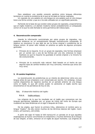 117
Para establecer una posible conexión genética entre lenguas diferentes
teníamos en cuenta la existencia de lo que se ha dado en llamar cognados.
Un cognado de una palabra en una lengua es una palabra que en otra lengua
tiene una forma similar y que es o ha sido utilizada con un significado parecido.
Partiendo de la base de que existen estos grupos de cognados, propondríamos
que el inglés moderno y el alemán moderno tienen probablemente un antepasado
común en la que ha sido llamada la rama germánica del indoeuropeo.
4. Reconstrucción comparada:
Usando la información suministrada por estos grupos de cognados, nos
podemos embarcar en un procedimiento llamado reconstrucción comparada. El
objetivo es reconstruir lo que debí de ser la forma original o protoforma de la
lengua común. Al poner este método en práctica se parte de algunos principios
generales:
•••• Principio de la mayoría. Si en un grupo de cognados, tres formas empiezan
por un sonido [p] y una de las formas por uno [b], entonces la mejor
hipótesis es que la mayoría ha guardado el sonido original y la minoría ha
ido evolucionando.
•••• Principio de la evolución más natural. Está basado en el hecho de que
algunos tipos de cambio fonético son muy comunes, mientras que otros son
muy raros.
5. El cambio lingüístico:
La reconstrucción de protoformas es un intento de determinar cómo era una
lengua antes de que empezara a ser conservada por escrito. Sin embargo, incluso
cuando disponemos de registros escritos de un periodo anterior de una lengua
como el inglés, lo que allí consta puede no parecerse al inglés escrito que
encontramos en los periódicos de hoy en día.
5.1. El desarrollo histórico del inglés:
5.1.1. Inglés antiguo:
Los orígenes de lo que ha resultado ser el inglés que conocemos son las
lenguas germánicas habladas por un grupo de tribus del norte de Europa que
invadieron las Islas Británicas en el siglo V después de Cristo.
De los anglos, que fueron la primera tribu, obtenemos el nombre para su
lengua “englisc”. De ella vienen muchos de los términos básicos del inglés: mann
(man), wif (woman), cild (child).
A partir del siglo VI hasta el VIII transcurrió un periodo en el que aquellos
anglosajones se fueron convirtiendo al cristianismo y muchos términos de la lengua
de esa religión, el latín, entraron en el inglés de aquel momento. Los orígenes de
 