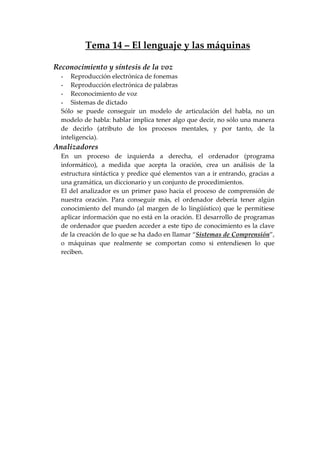 Tema 14 – El lenguaje y las máquinas
Reconocimiento y síntesis de la voz
- Reproducción electrónica de fonemas
- Reproducción electrónica de palabras
- Reconocimiento de voz
- Sistemas de dictado
Sólo se puede conseguir un modelo de articulación del habla, no un
modelo de habla: hablar implica tener algo que decir, no sólo una manera
de decirlo (atributo de los procesos mentales, y por tanto, de la
inteligencia).
Analizadores
En un proceso de izquierda a derecha, el ordenador (programa
informático), a medida que acepta la oración, crea un análisis de la
estructura sintáctica y predice qué elementos van a ir entrando, gracias a
una gramática, un diccionario y un conjunto de procedimientos.
El del analizador es un primer paso hacia el proceso de comprensión de
nuestra oración. Para conseguir más, el ordenador debería tener algún
conocimiento del mundo (al margen de lo lingüístico) que le permitiese
aplicar información que no está en la oración. El desarrollo de programas
de ordenador que pueden acceder a este tipo de conocimiento es la clave
de la creación de lo que se ha dado en llamar “Sistemas de Comprensión”,
o máquinas que realmente se comportan como si entendiesen lo que
reciben.
 