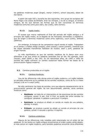 118
las palabras modernas angel (ángel), martyr (mártir), school (escuela), datan de
esa época.
A partir del siglo VIII y durante los dos siguientes, otro grupo de europeos del
Norte llegó a las costas de Bretaña. Eran los vikingos, y es de su lengua, el nórdico
antiguo, de los que derivan las formas que se han convertido en términos
modernos comunes como give (dar), sky (cielo), take (tomar).
5.1.2. Inglés medio:
El suceso que marca realmente el final del periodo del inglés antiguo y el
principio del inglés medio, es la llegada de los franceses normandos a Inglaterra,
que da origen a términos modernos como army (ejército), court (corte), defense
(defensa).
Sin embargo, la lengua de los campesinos siguió siendo el inglés. Trabajaban
en el campo y criaban sheep (ovejas), caws (vacas) y swine (cerdos), mientras que
las clases elevadas francófonas hablaban de mutton, beef y pork, palabras de
origen francés.
Lo más significativo es que los sonidos vocálicos de la época eran muy
diferentes a los que oímos en palabras parecidas hoy en día. Por ejemplo, hoos
(house), weef (beef) o hay (he). En los doscientos años, de 1400 a 1600 los
sonidos del inglés sufrieron un cambio sustancial hasta formar las bases de la
pronunciación inglesa moderna.
5.2. Cambios producidos en el inglés:
5.2.1. Cambios fonéticos:
Una de las diferencias más obvias entre el inglés moderno y el inglés hablado
en periodos anteriores es la cualidad de los sonidos vocálicos, como de hu:s a haws
(house) o de wi:f a wayf (wife).
No sólo cambiaron los tipos de sonidos, sino que algunos desaparecieron de la
pronunciación general del inglés. Se han documentado, además, otros cambios
fonéticos como:
• Metátesis: se trata de un intercambio en las posiciones de dos sonidos
contiguos, acsian ask, frist first; se puede dar entre sonidos no
contiguos: parabola palabra o periculum peligro.
• Epéntesis: se produce al añadir un sonido en medio de una palabra,
aemtig empty.
• Prótesis: se produce cuando se añade un sonido al principio de una
palabra, schola escuela o spiritus espíritu.
5.2.2. Cambios sintácticos.
Alguna de las diferencias más notables está relacionada con el orden de las
palabras. En los textos en inglés antiguo encontramos el orden sujeto-verbo-objeto,
el más común en inglés moderno, pero también podemos encontrar otros diferentes
 